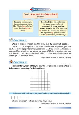98
Cząstki -bym, -byś, -by, -byśmy, -byście
piszemy:
Łącznie z osobowymi
formami czasowników.
Np. Chciałbym obejrzeć
mecz. Zrobiłybyśmy to
lepiej.
Rozdzielnie z nieosobowymi
formami czasowników i
wyrazami: trzeba, można,
warto, wolno. Np. Nie wygrano
by meczu bez dobrej gry drużyny.
Ej, pojechać by gdzieś daleko!
Trzeba by wreszcie przeprosić go.
ĆWICZENIE 21
Wpisz w miejsce kropek cząstki -bym, -byś, -by razem lub osobno.
Chciał …… Cię przeprosić za to, co się stało wczoraj. Naprawdę, jeśli wie-
dział …. , że nie będę mógł przyjść, zadzwonił …. . Nie pozwolił …. Ci czekać w
deszczu. Może chciała …. się jeszcze raz umówić? Myślę, że warto …. się spo-
tkać. Można …. było wszystko wyjaśnić. Gdy… przyszła na spotkanie grupy, wy-
tłumaczył… ci wszystko. Jurek.
(Wg P. Borysa, B. Fiszer, M. Hajduk, A. Halasz)
ĆWICZENIE 22
Podkreśl te wyrazy, z którymi cząstkę -by piszemy łącznie. Wpisz je
kolejno wraz z cząstką -by do krzyżówki.
był, można, wiał, miał, wolno, rósł, mówić, odkryto, szedł, robił, zrobiono, niósł
Otwarta przestrzeń, rozległa równina pokryta trawą
(Wg P. Borysa, B. Fiszer, M. Hajduk, A. Halasz)
 