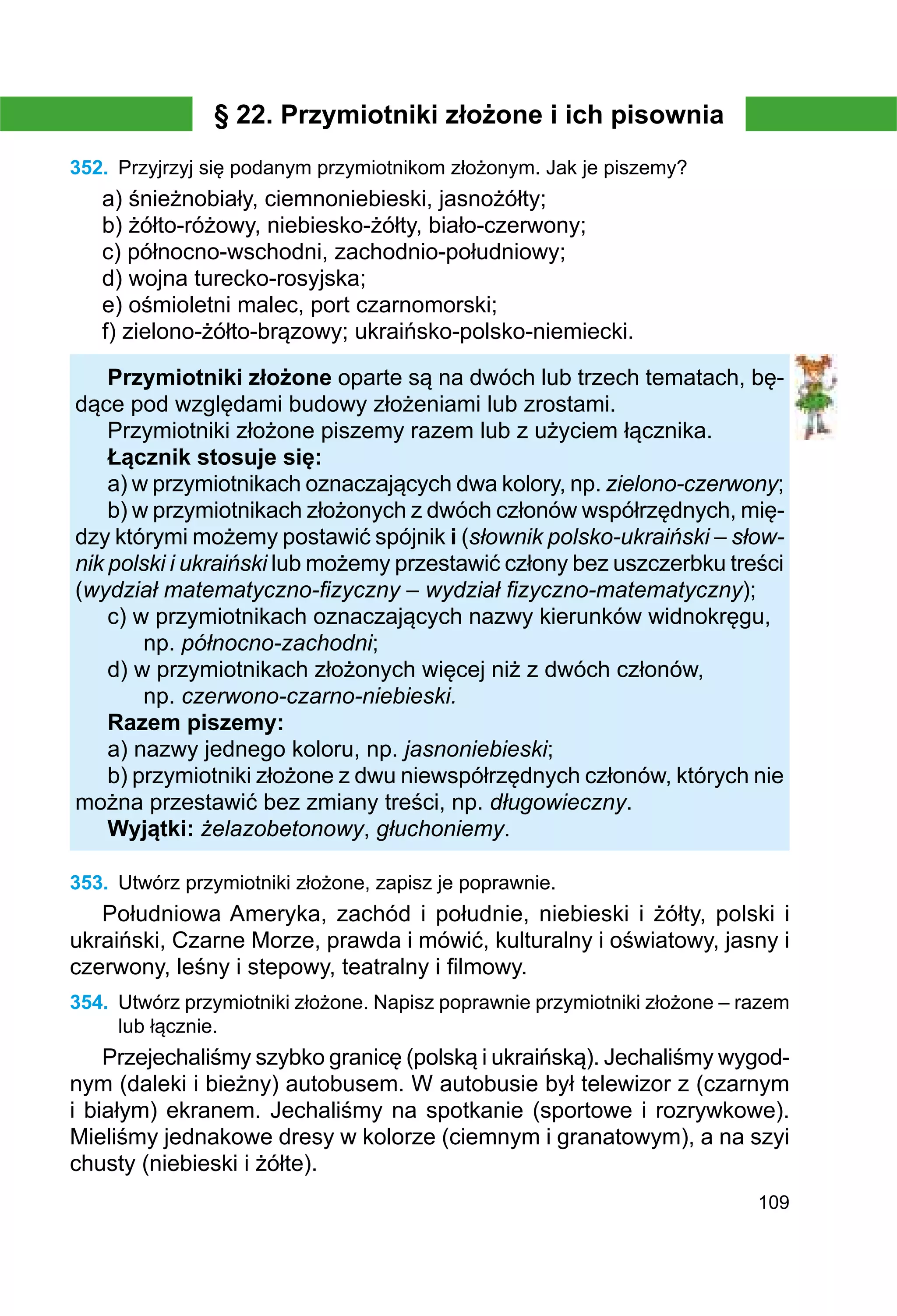 109
§ 22. Przymiotniki złożone i ich pisownia
352.	 Przyjrzyj się podanym przymiotnikom złożonym. Jak je piszemy?
a) śnieżnobiały, ciemnoniebieski, jasnożółty;
b) żółto-różowy, niebiesko-żółty, biało-czerwony;
c) północno-wschodni, zachodnio-południowy;
d) wojna turecko-rosyjska;
e) ośmioletni malec, port czarnomorski;
f) zielono-żółto-brązowy; ukraińsko-polsko-niemiecki.
Przymiotniki złożone oparte są na dwóch lub trzech tematach, bę-
dące pod względami budowy złożeniami lub zrostami.
Przymiotniki złożone piszemy razem lub z użyciem łącznika.
Łącznik stosuje się:
a) w przymiotnikach oznaczających dwa kolory, np. zielono-czerwony;
b) w przymiotnikach złożonych z dwóch członów współrzędnych, mię-
dzy którymi możemy postawić spójnik i (słownik polsko-ukraiński – słow-
nik polski i ukraiński lub możemy przestawić człony bez uszczerbku treści
(wydział matematyczno-fizyczny – wydział fizyczno-matematyczny);
c) w przymiotnikach oznaczających nazwy kierunków widnokręgu,
	 np. północno-zachodni;
d) w przymiotnikach złożonych więcej niż z dwóch członów,
	 np. czerwono-czarno-niebieski.
Razem piszemy:
a) nazwy jednego koloru, np. jasnoniebieski;
b) przymiotniki złożone z dwu niewspółrzędnych członów, których nie
można przestawić bez zmiany treści, np. długowieczny.
Wyjątki: żelazobetonowy, głuchoniemy.
353.	 Utwórz przymiotniki złożone, zapisz je poprawnie.
Południowa Ameryka, zachód i południe, niebieski i żółty, polski i
ukraiński, Czarne Morze, prawda i mówić, kulturalny i oświatowy, jasny i
czerwony, leśny i stepowy, teatralny i filmowy.
354.	 Utwórz przymiotniki złożone. Napisz poprawnie przymiotniki złożone – razem
lub łącznie.
Przejechaliśmy szybko granicę (polską i ukraińską). Jechaliśmy wygod-
nym (daleki i bieżny) autobusem. W autobusie był telewizor z (czarnym
i białym) ekranem. Jechaliśmy na spotkanie (sportowe i rozrywkowe).
Mieliśmy jednakowe dresy w kolorze (ciemnym i granatowym), a na szyi
chusty (niebieski i żółte).
 