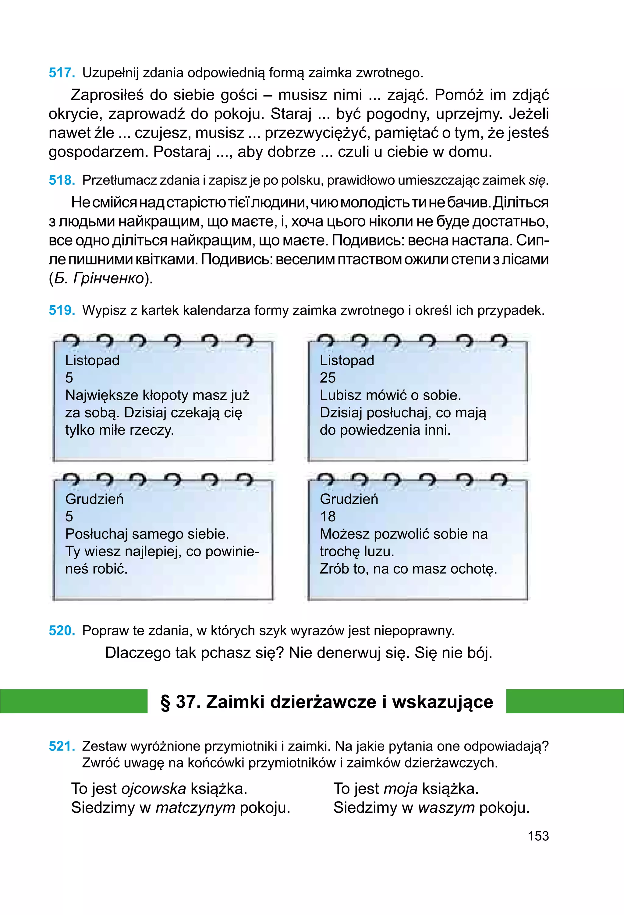 153
517.	 Uzupełnij zdania odpowiednią formą zaimka zwrotnego.
Zaprosiłeś do siebie gości – musisz nimi ... zająć. Pomóż im zdjąć
okrycie, zaprowadź do pokoju. Staraj ... być pogodny, uprzejmy. Jeżeli
nawet źle ... czujesz, musisz ... przezwyciężyć, pamiętać o tym, że jesteś
gospodarzem. Postaraj ..., aby dobrze ... czuli u ciebie w domu.
518.	 Przetłumacz zdania i zapisz je po polsku, prawidłowo umieszczając zaimek się.
Несмійсянадстарістютієїлюдини,чиюмолодістьтинебачив.Діліться
з людьми найкращим, що маєте, і, хоча цього ніколи не буде достатньо,
все одно діліться найкращим, що маєте. Подивись: весна настала. Сип-
лепиш­
ни­
миквітками.Подивись:веселимптаствоможилистепизлісами
(Б. Грінченко).
519.	 Wypisz z kartek kalendarza formy zaimka zwrotnego i określ ich przypadek.
Listopad
5
Największe kłopoty masz już
za sobą. Dzisiaj czekają cię
tylko miłe rzeczy.
	
Listopad
25
Lubisz mówić o sobie.
Dzisiaj posłuchaj, co mają
do powiedzenia inni.
Grudzień
5
Posłuchaj samego siebie.
Ty wiesz najlepiej, co powinie-
neś robić.
	
Grudzień
18
Możesz pozwolić sobie na
trochę luzu.
Zrób to, na co masz ochotę.
520.	 Popraw te zdania, w których szyk wyrazów jest niepoprawny.
Dlaczego tak pchasz się? Nie denerwuj się. Się nie bój.
§ 37. Zaimki dzierżawcze i wskazujące
521.	 Zestaw wyróżnione przymiotniki i zaimki. Na jakie pytania one odpowiadają?
Zwróć uwagę na końcówki przymiotników i zaimków dzierżawczych.
To jest ojcowska książka.		 To jest moja książka.
Siedzimy w matczynym pokoju.	 Siedzimy w waszym pokoju.
 