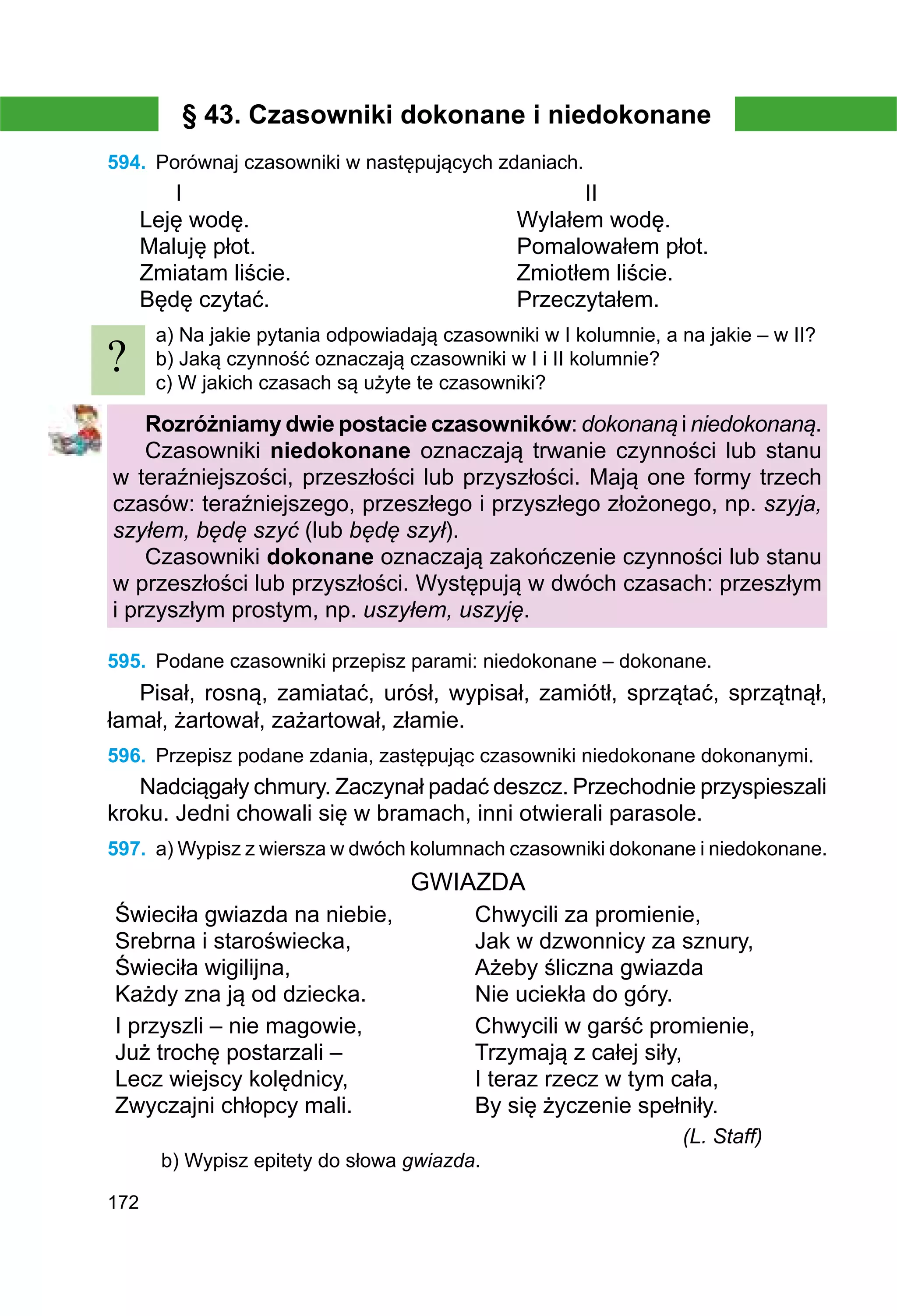 172
§ 43. Czasowniki dokonane i niedokonane
594.	 Porównaj czasowniki w następujących zdaniach.
	 I						 II
Leję wodę.				 Wylałem wodę.
Maluję płot.				 Pomalowałem płot.
Zmiatam liście.				 Zmiotłem liście.
Będę czytać.				 Przeczytałem.
a) Na jakie pytania odpowiadają czasowniki w І kolumnie, a na jakie – w ІІ?
b) Jaką czynność oznaczają czasowniki w I i II kolumnie?
c) W jakich czasach są użyte te czasowniki?
Rozróżniamy dwie postacie czasowników: dokonaną i niedokonaną.
Czasowniki niedokonane oznaczają trwanie czynności lub stanu
w teraźniejszości, przeszłości lub przyszłości. Mają one formy trzech
czasów: teraźniejszego, przeszłego i przyszłego złożonego, np. szyja,
szyłem, będę szyć (lub będę szył).
Czasowniki dokonane oznaczają zakończenie czynności lub stanu
w przeszłości lub przyszłości. Występują w dwóch czasach: przeszłym
i przyszłym prostym, np. uszyłem, uszyję.
595.	 Podane czasowniki przepisz parami: niedokonane – dokonane.
Pisał, rosną, zamiatać, urósł, wypisał, zamiótł, sprzątać, sprzątnął,
łamał, żartował, zażartował, złamie.
596.	 Przepisz podane zdania, zastępując czasowniki niedokonane dokonanymi.
Nadciągały chmury. Zaczynał padać deszcz. Przechodnie przyspieszali
kroku. Jedni chowali się w bramach, inni otwierali parasole.
597.	 a) Wypisz z wiersza w dwóch kolumnach czasowniki dokonane i niedokonane.
GWIAZDA
Świeciła gwiazda na niebie,
Srebrna i staroświecka,
Świeciła wigilijna,
Każdy zna ją od dziecka.
Chwycili za promienie,
Jak w dzwonnicy za sznury,
Ażeby śliczna gwiazda
Nie uciekła do góry.
I przyszli – nie magowie,
Już trochę postarzali –
Lecz wiejscy kolędnicy,
Zwyczajni chłopcy mali.
Chwycili w garść promienie,
Trzymają z całej siły,
I teraz rzecz w tym cała,
By się życzenie spełniły.
(L. Staff)
b) Wypisz epitety do słowa gwiazda.
?
 