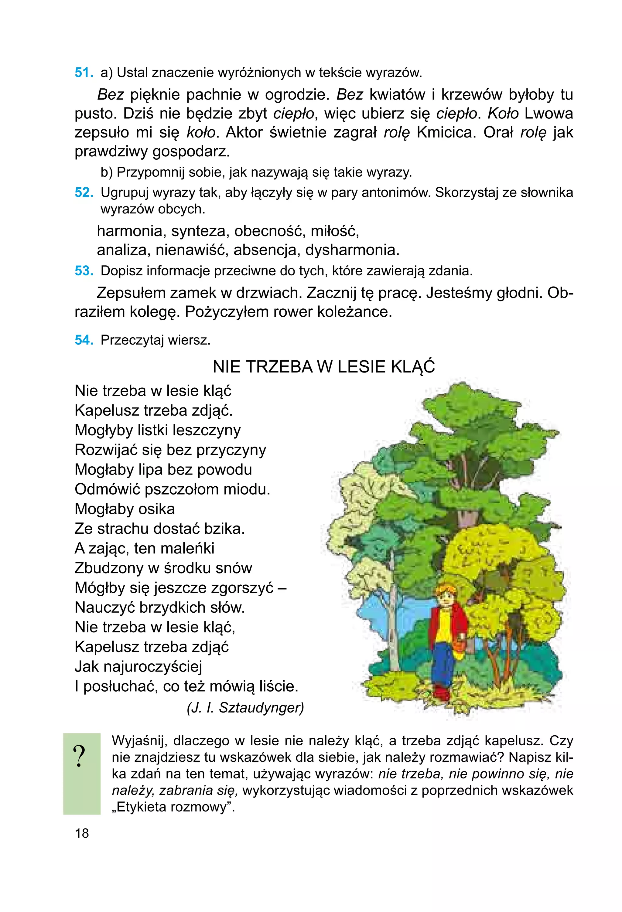 18
51.	 a) Ustal znaczenie wyróżnionych w tekście wyrazów.
Bez pięknie pachnie w ogrodzie. Bez kwiatów i krzewów byłoby tu
pusto. Dziś nie będzie zbyt ciepło, więc ubierz się ciepło. Koło Lwowa
zepsuło mi się koło. Aktor świetnie zagrał rolę Kmicica. Orał rolę jak
prawdziwy gospodarz.
b) Przypomnij sobie, jak nazywają się takie wyrazy.
52.	 Ugrupuj wyrazy tak, aby łączyły się w pary antonimów. Skorzystaj ze słownika
wyrazów obcych.
harmonia, synteza, obecność, miłość,
analiza, nienawiść, absencja, dysharmonia.
53.	 Dopisz informacje przeciwne do tych, które zawierają zdania.
Zepsułem zamek w drzwiach. Zacznij tę pracę. Jesteśmy głodni. Ob-
raziłem kolegę. Pożyczyłem rower koleżance.
54.	 Przeczytaj wiersz.
NIE TRZEBA W LESIE KLĄĆ
Nie trzeba w lesie kląć
Kapelusz trzeba zdjąć.
Mogłyby listki leszczyny
Rozwijać się bez przyczyny
Mogłaby lipa bez powodu
Odmówić pszczołom miodu.
Mogłaby osika
Ze strachu dostać bzika.
A zając, ten maleńki
Zbudzony w środku snów
Mógłby się jeszcze zgorszyć –
Nauczyć brzydkich słów.
Nie trzeba w lesie kląć,
Kapelusz trzeba zdjąć
Jak najuroczyściej
I posłuchać, co też mówią liście.
(J. I. Sztaudynger)
Wyjaśnij, dlaczego w lesie nie należy kląć, a trzeba zdjąć kapelusz. Czy
nie znaj­
dziesz tu wskazówek dla siebie, jak należy rozmawiać? Napisz kil-
ka zdań na ten temat, używając wyrazów: nie trzeba, nie powinno się, nie
należy, zabrania się, wykorzystując wiadomości z poprzednich wskazówek
„Etykieta rozmowy”.
?
 