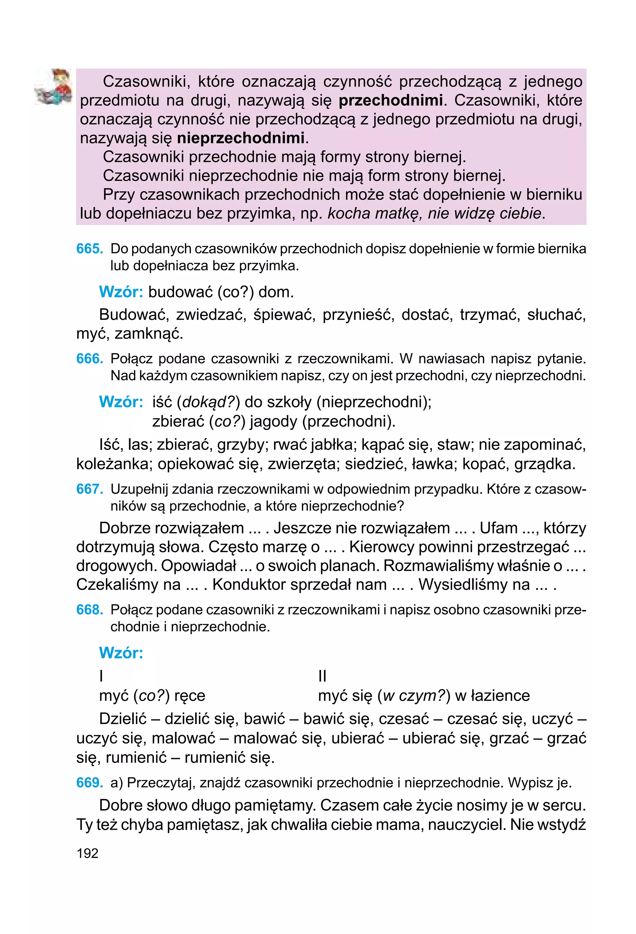 192
Czasowniki, które oznaczają czynność przechodzącą z jednego
przedmiotu na drugi, nazywają się przechodnimi. Czasowniki, które
oznaczają czynność nie przechodzącą z jednego przedmiotu na drugi,
nazywają się nieprzechodnimi.
Czasowniki przechodnie mają formy strony biernej.
Czasowniki nieprzechodnie nie mają form strony biernej.
Przy czasownikach przechodnich może stać dopełnienie w bierniku
lub dopełniaczu bez przyimka, np. kocha matkę, nie widzę ciebie.
665.	 Do podanych czasowników przechodnich dopisz dopełnienie w formie biernika
lub dopełniacza bez przyimka.
Wzór: budować (co?) dom.
Budować, zwiedzać, śpiewać, przynieść, dostać, trzymać, słuchać,
myć, zamknąć.
666.	 Połącz podane czasowniki z rzeczownikami. W nawiasach napisz pytanie.
Nad każdym czasownikiem napisz, czy on jest przechodni, czy nieprzechodni.
Wzór:	 iść (dokąd?) do szkoły (nieprzechodni);
zbierać (co?) jagody (przechodni).
Iść, las; zbierać, grzyby; rwać jabłka; kąpać się, staw; nie zapominać,
koleżanka; opiekować się, zwierzęta; siedzieć, ławka; kopać, grządka.
667.	 Uzupełnij zdania rzeczownikami w odpowiednim przypadku. Które z czasow-
ników są przechodnie, a które nieprzechodnie?
Dobrze rozwiązałem ... . Jeszcze nie rozwiązałem ... . Ufam ..., którzy
dotrzymują słowa. Często marzę o ... . Kierowcy powinni przestrzegać ...
drogowych. Opowiadał ... o swoich planach. Rozmawialiśmy właśnie o ... .
Czekaliśmy na ... . Konduktor sprzedał nam ... . Wysiedliśmy na ... .
668.	 Połącz podane czasowniki z rzeczownikami i napisz osobno czasowniki prze-
chodnie i nieprzechodnie.
Wzór:
I					 II
myć (co?) ręce			 myć się (w czym?) w łazience
Dzielić – dzielić się, bawić – bawić się, czesać – czesać się, uczyć –
uczyć się, malować – malować się, ubierać – ubierać się, grzać – grzać
się, rumienić – rumienić się.
669.	 a) Przeczytaj, znajdź czasowniki przechodnie i nieprzechodnie. Wypisz je.
Dobre słowo długo pamiętamy. Czasem całe życie nosimy je w sercu.
Ty też chyba pamiętasz, jak chwaliła ciebie mama, nauczyciel. Nie wstydź
 