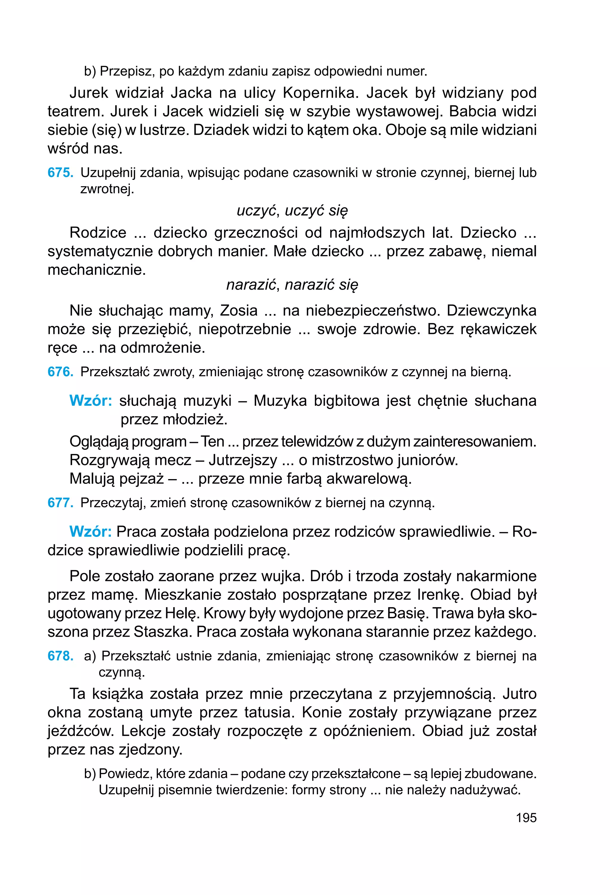 195
b) Przepisz, po każdym zdaniu zapisz odpowiedni numer.
Jurek widział Jacka na ulicy Kopernika. Jacek był widziany pod
teatrem. Jurek i Jacek widzieli się w szybie wystawowej. Babcia widzi
siebie (się) w lustrze. Dziadek widzi to kątem oka. Oboje są mile widziani
wśród nas.
675.	 Uzupełnij zdania, wpisując podane czasowniki w stronie czynnej, biernej lub
zwrotnej.
uczyć, uczyć się
Rodzice ... dziecko grzeczności od najmłodszych lat. Dziecko ...
sys­
tematycznie dobrych manier. Małe dziecko ... przez zabawę, niemal
mechanicznie.
narazić, narazić się
Nie słuchając mamy, Zosia ... na niebezpieczeństwo. Dziewczynka
może się przeziębić, niepotrzebnie ... swoje zdrowie. Bez rękawiczek
ręce ... na odmrożenie.
676.	 Przekształć zwroty, zmieniając stronę czasowników z czynnej na bierną.
Wzór: słuchają muzyki – Muzyka bigbitowa jest chętnie słuchana
przez młodzież.
Oglądają program –Ten ... przez telewidzów z dużym zainteresowaniem.
Rozgrywają mecz – Jutrzejszy ... o mistrzostwo juniorów.
Malują pejzaż – ... przeze mnie farbą akwarelową.
677.	 Przeczytaj, zmień stronę czasowników z biernej na czynną.
Wzór: Praca została podzielona przez rodziców sprawiedliwie. – Ro-
dzice sprawiedliwie podzielili pracę.
Pole zostało zaorane przez wujka. Drób i trzoda zostały nakarmione
przez mamę. Mieszkanie zostało posprzątane przez Irenkę. Obiad był
ugotowany przez Helę. Krowy były wydojone przez Basię. Trawa była sko-
szona przez Staszka. Praca została wykonana starannie przez każdego.
678.	 a) Przekształć ustnie zdania, zmieniając stronę czasowników z biernej na
czynną.
Ta książka została przez mnie przeczytana z przyjemnością. Jutro
okna zostaną umyte przez tatusia. Konie zostały przywiązane przez
jeźdźców. Lekcje zostały rozpoczęte z opóźnieniem. Obiad już został
przez nas zjedzony.
b) Powiedz, które zdania – podane czy przekształcone – są lepiej zbudowane.
Uzupełnij pisemnie twierdzenie: formy strony ... nie należy nadużywać.
 