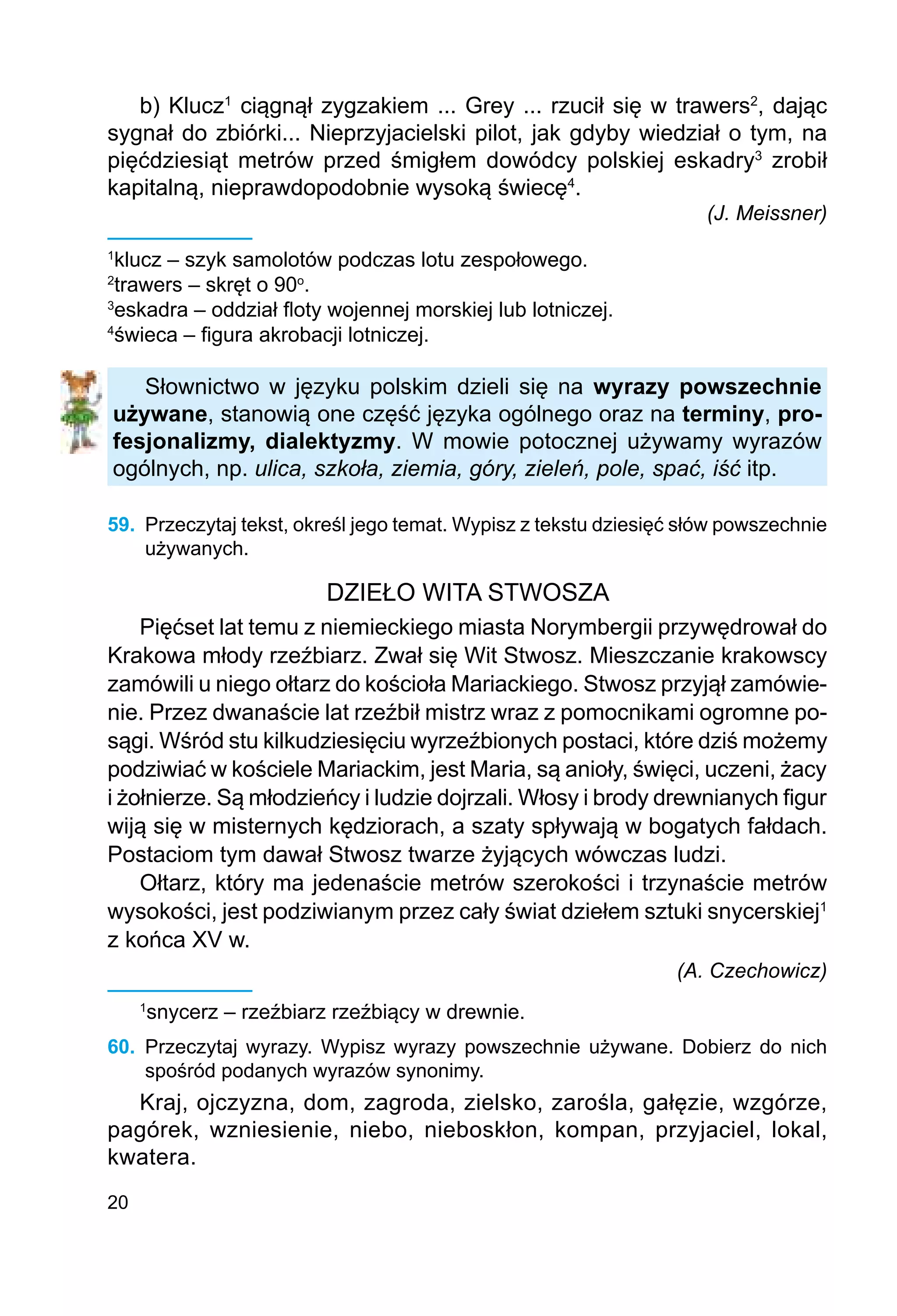 20
b) Klucz1
ciągnął zygzakiem ... Grey ... rzucił się w trawers2
, dając
sygnał do zbiórki... Nieprzyjacielski pilot, jak gdyby wiedział o tym, na
pięćdziesiąt metrów przed śmigłem dowódcy polskiej eskadry3
zrobił
kapitalną, nieprawdopodobnie wysoką świecę4
.
(J. Meissner)
1
klucz – szyk samolotów podczas lotu zespołowego.
2
trawers – skręt o 90o
.
3
eskadra – oddział floty wojennej morskiej lub lotniczej.
4
świeca – figura akrobacji lotniczej.
Słownictwo w języku polskim dzieli się na wyrazy powszechnie
używane, stanowią one część języka ogólnego oraz na terminy, pro-
fesjonalizmy, dialektyzmy. W mowie potocznej używamy wyrazów
ogólnych, np. ulica, szkoła, ziemia, góry, zieleń, pole, spać, iść itp.
59.	 Przeczytaj tekst, określ jego temat. Wypisz z tekstu dziesięć słów powszechnie
używanych.
DZIEŁO WITA STWOSZA
Pięćset lat temu z niemieckiego miasta Norymbergii przywędrował do
Krakowa młody rzeźbiarz. Zwał się Wit Stwosz. Mieszczanie krakowscy
zamówili u niego ołtarz do kościoła Mariackiego. Stwosz przyjął zamówie-
nie. Przez dwanaście lat rzeźbił mistrz wraz z pomocnikami ogromne po-
sągi. Wśród stu kilkudziesięciu wyrzeźbionych postaci, które dziś możemy
podziwiać w kościele Mariackim, jest Maria, są anioły, święci, uczeni, żacy
i żołnierze. Są młodzieńcy i ludzie dojrzali. Włosy i brody drewnianych figur
wiją się w misternych kędziorach, a szaty spływają w bogatych fałdach.
Postaciom tym dawał Stwosz twarze żyjących wówczas ludzi.
Ołtarz, który ma jedenaście metrów szerokości i trzynaście metrów
wysokości, jest podziwianym przez cały świat dziełem sztuki snycerskiej1
z końca XV w.
(A. Czechowicz)
1
snycerz – rzeźbiarz rzeźbiący w drewnie.
60.	 Przeczytaj wyrazy. Wypisz wyrazy powszechnie używane. Dobierz do nich
spośród podanych wyrazów synonimy.
Kraj, ojczyzna, dom, zagroda, zielsko, zarośla, gałęzie, wzgórze,
pagórek, wzniesienie, niebo, nieboskłon, kompan, przyjaciel, lokal,
kwatera.
 