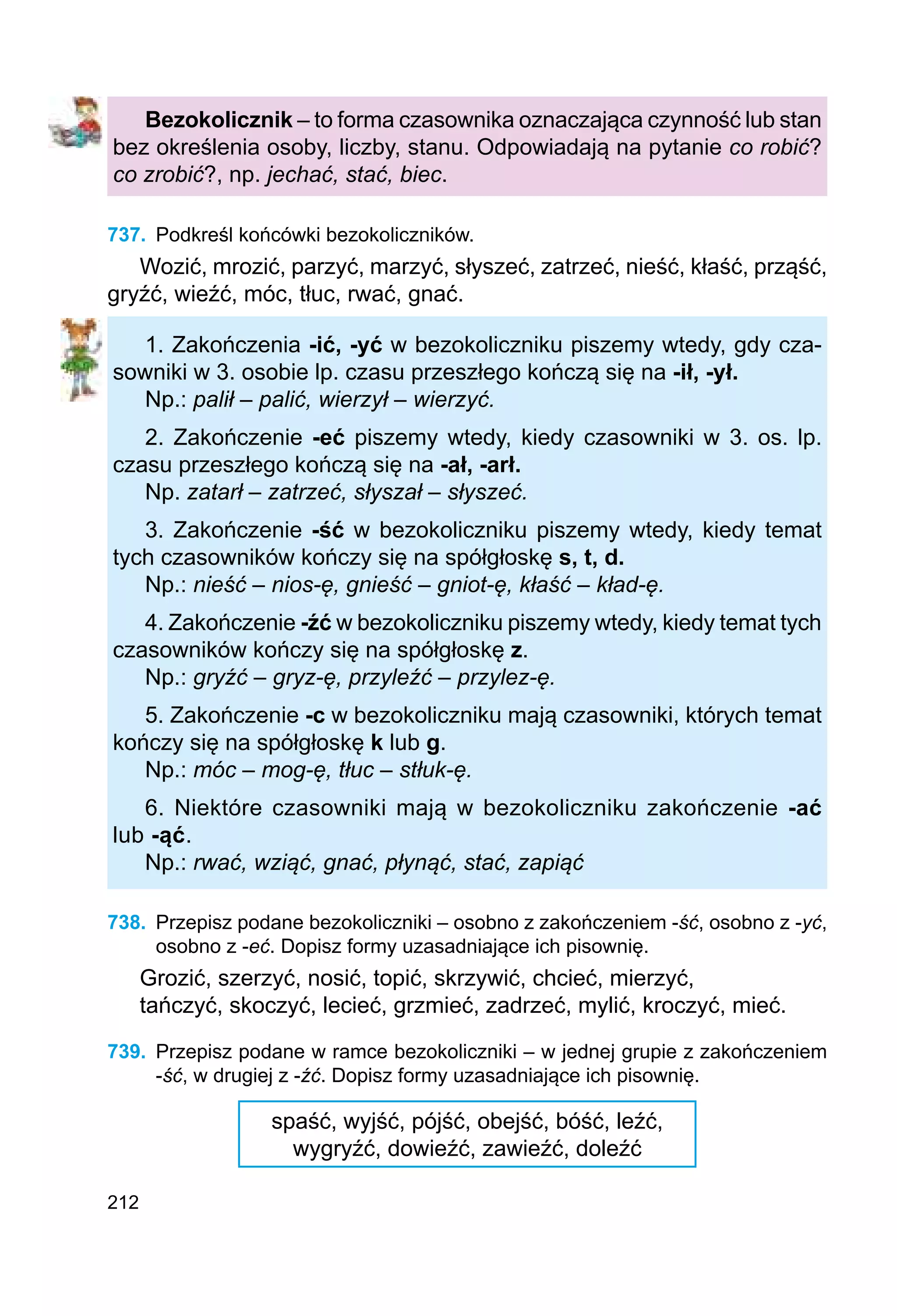 212
Bezokolicznik – to forma czasownika oznaczająca czynność lub stan
bez określenia osoby, liczby, stanu. Odpowiadają na pytanie co robić?
co zrobić?, np. jechać, stać, biec.
737.	 Podkreśl końcówki bezokoliczników.
Wozić, mrozić, parzyć, marzyć, słyszeć, zatrzeć, nieść, kłaść, prząść,
gryźć, wieźć, móc, tłuc, rwać, gnać.
1. Zakończenia -ić, -yć w bezokoliczniku piszemy wtedy, gdy cza-
sowniki w 3. osobie lp. czasu przeszłego kończą się na -ił, -ył.
Np.: palił – palić, wierzył – wierzyć.
2. Zakończenie -eć piszemy wtedy, kiedy czasowniki w 3. os. lp.
czasu przeszłego kończą się na -ał, -arł.
Np. zatarł – zatrzeć, słyszał – słyszeć.
3. Zakończenie -ść w bezokoliczniku piszemy wtedy, kiedy temat
tych czasowników kończy się na spółgłoskę s, t, d.
Np.: nieść – nios-ę, gnieść – gniot-ę, kłaść – kład-ę.
4. Zakończenie -źć w bezokoliczniku piszemy wtedy, kiedy temat tych
czasowników kończy się na spółgłoskę z.
Np.: gryźć – gryz-ę, przyleźć – przylez-ę.
5. Zakończenie -c w bezokoliczniku mają czasowniki, których temat
kończy się na spółgłoskę k lub g.
Np.: móc – mog-ę, tłuc – stłuk-ę.
6. Niektóre czasowniki mają w bezokoliczniku zakończenie -ać
lub -ąć.
Np.: rwać, wziąć, gnać, płynąć, stać, zapiąć
738.	 Przepisz podane bezokoliczniki – osobno z zakończeniem -ść, osobno z -yć,
osobno z -eć. Dopisz formy uzasadniające ich pisownię.
Grozić, szerzyć, nosić, topić, skrzywić, chcieć, mierzyć,
tańczyć, skoczyć, lecieć, grzmieć, zadrzeć, mylić, kroczyć, mieć.
739.	 Przepisz podane w ramce bezokoliczniki – w jednej grupie z zakończeniem
-ść, w drugiej z -źć. Dopisz formy uzasadniające ich pisownię.
spaść, wyjść, pójść, obejść, bóść, leźć,
wygryźć, dowieźć, zawieźć, doleźć
 