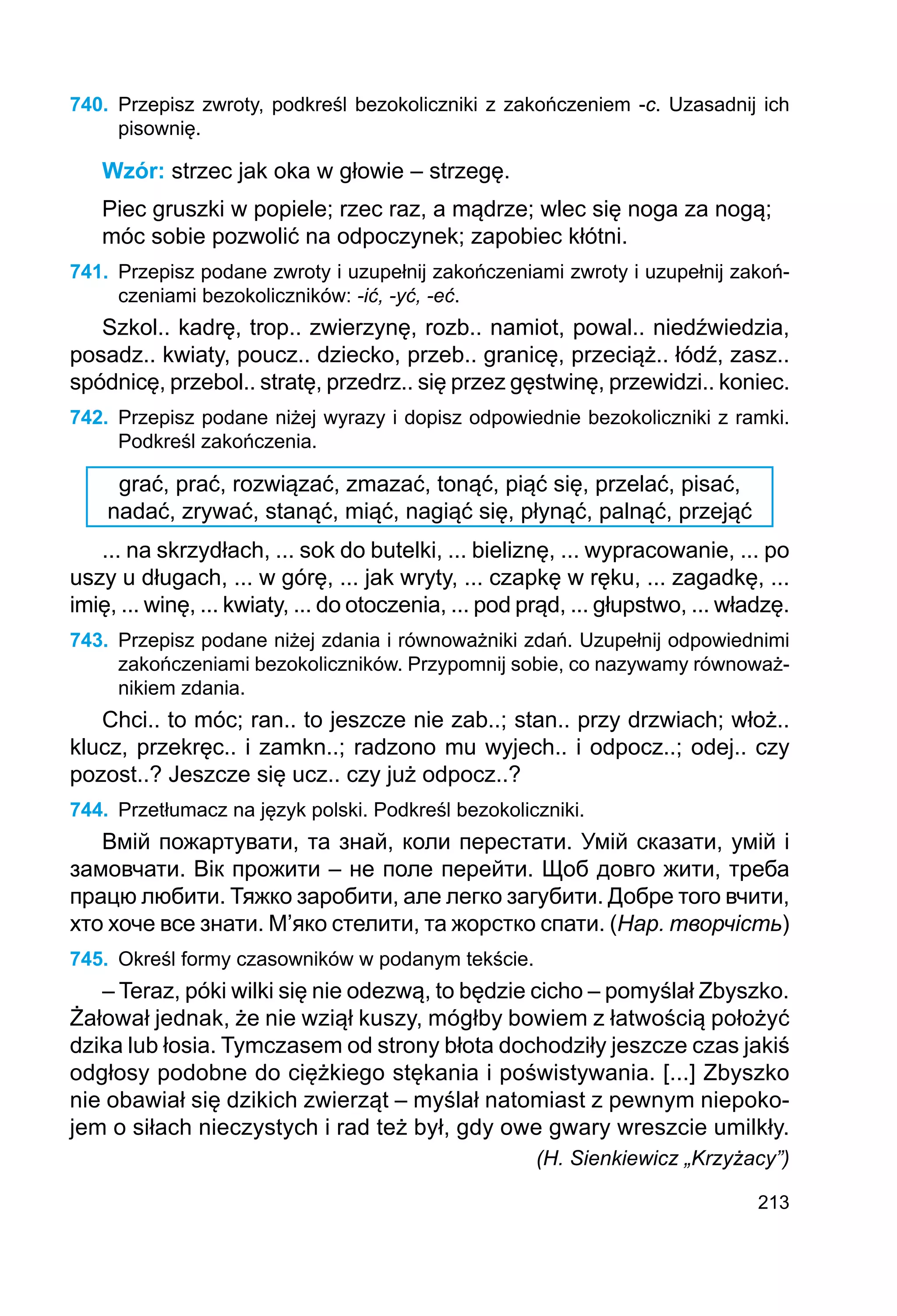 213
740.	 Przepisz zwroty, podkreśl bezokoliczniki z zakończeniem -c. Uzasadnij ich
pisownię.
Wzór: strzec jak oka w głowie – strzegę.
Piec gruszki w popiele; rzec raz, a mądrze; wlec się noga za nogą;
móc sobie pozwolić na odpoczynek; zapobiec kłótni.
741.	 Przepisz podane zwroty i uzupełnij zakończeniami zwroty i uzupełnij zakoń-
czeniami bezokoliczników: -ić, -yć, -eć.
Szkol.. kadrę, trop.. zwierzynę, rozb.. namiot, powal.. niedźwiedzia,
posadz.. kwiaty, poucz.. dziecko, przeb.. granicę, przeciąż.. łódź, zasz..
spódnicę, przebol.. stratę, przedrz.. się przez gęstwinę, przewidzi.. koniec.
742.	 Przepisz podane niżej wyrazy i dopisz odpowiednie bezokoliczniki z ramki.
Podkreśl zakończenia.
grać, prać, rozwiązać, zmazać, tonąć, piąć się, przelać, pisać,
nadać, zrywać, stanąć, miąć, nagiąć się, płynąć, palnąć, przejąć
... na skrzydłach, ... sok do butelki, ... bieliznę, ... wypracowanie, ... po
uszy u długach, ... w górę, ... jak wryty, ... czapkę w ręku, ... zagadkę, ...
imię, ... winę, ... kwiaty, ... do otoczenia, ... pod prąd, ... głupstwo, ... władzę.
743.	 Przepisz podane niżej zdania i równoważniki zdań. Uzupełnij odpowiednimi
zakończeniami bezokoliczników. Przypomnij sobie, co nazywamy równoważ-
nikiem zdania.
Chci.. to móc; ran.. to jeszcze nie zab..; stan.. przy drzwiach; włoż..
klucz, przekręc.. i zamkn..; radzono mu wyjech.. i odpocz..; odej.. czy
pozost..? Jeszcze się ucz.. czy już odpocz..?
744.	 Przetłumacz na język polski. Podkreśl bezokoliczniki.
Вмій пожартувати, та знай, коли перестати. Умій сказати, умій і
замовчати. Вік прожити – не поле перейти. Щоб довго жити, треба
працю любити. Тяжко заробити, але легко загубити. Добре того вчити,
хто хоче все знати. М’яко стелити, та жорстко спати. (Нар. творчість)
745.	 Określ formy czasowników w podanym tekście.
– Teraz, póki wilki się nie odezwą, to będzie cicho – pomyślał Zbyszko.
Żałował jednak, że nie wziął kuszy, mógłby bowiem z łatwością położyć
dzika lub łosia. Tymczasem od strony błota dochodziły jeszcze czas jakiś
odgłosy podobne do ciężkiego stękania i poświstywania. [...] Zbyszko
nie obawiał się dzikich zwierząt – myślał natomiast z pewnym niepoko-
jem o siłach nieczystych i rad też był, gdy owe gwary wreszcie umilkły.
(H. Sienkiewicz „Krzyżacy”)
 