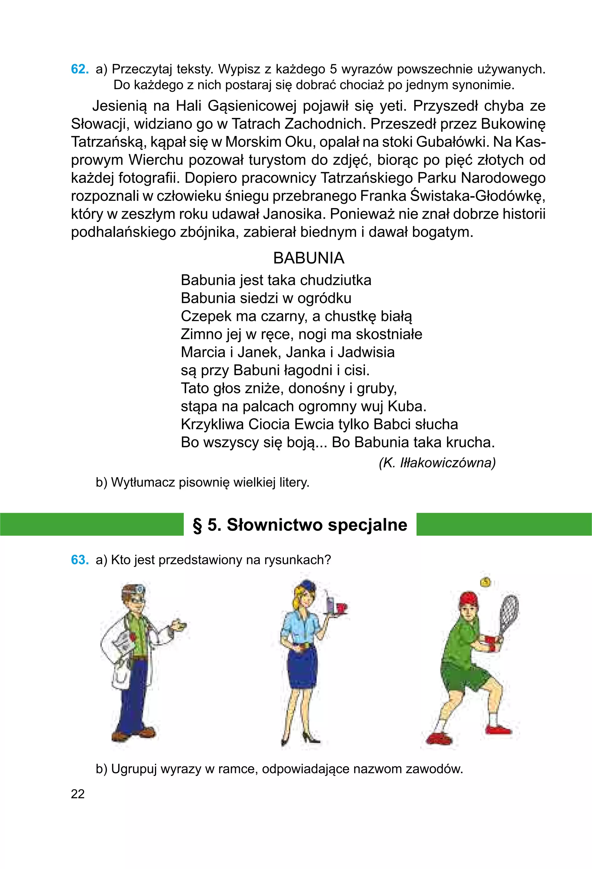22
62.	 a) Przeczytaj teksty. Wypisz z każdego 5 wyrazów powszechnie używanych.
Do każdego z nich postaraj się dobrać chociaż po jednym synonimie.
Jesienią na Hali Gąsienicowej pojawił się yeti. Przyszedł chyba ze
Słowacji, widziano go w Tatrach Zachodnich. Przeszedł przez Bukowinę
Tatrzańską, kąpał się w Morskim Oku, opalał na stoki Gubałówki. Na Kas­
prowym Wierchu pozował turystom do zdjęć, biorąc po pięć złotych od
każdej fotografii. Dopiero pracownicy Tatrzańskiego Parku Narodowego
rozpoznali w człowieku śniegu przebranego Franka Świstaka-Głodówkę,
który w zeszłym roku udawał Janosika. Ponieważ nie znał dobrze historii
podhalańskiego zbójnika, zabierał biednym i dawał bogatym.
BABUNIA
Babunia jest taka chudziutka
Babunia siedzi w ogródku
Czepek ma czarny, a chustkę białą
Zimno jej w ręce, nogi ma skostniałe
Marcia i Janek, Janka i Jadwisia
są przy Babuni łagodni i cisi.
Tato głos zniże, donośny i gruby,
stąpa na palcach ogromny wuj Kuba.
Krzykliwa Ciocia Ewcia tylko Babci słucha
Bo wszyscy się boją... Bo Babunia taka krucha.
	 (K. Iłłakowiczówna)
b) Wytłumacz pisownię wielkiej litery.
§ 5. Słownictwo specjalne
63.	 a) Kto jest przedstawiony na rysunkach?
b) Ugrupuj wyrazy w ramce, odpowiadające nazwom zawodów.
 