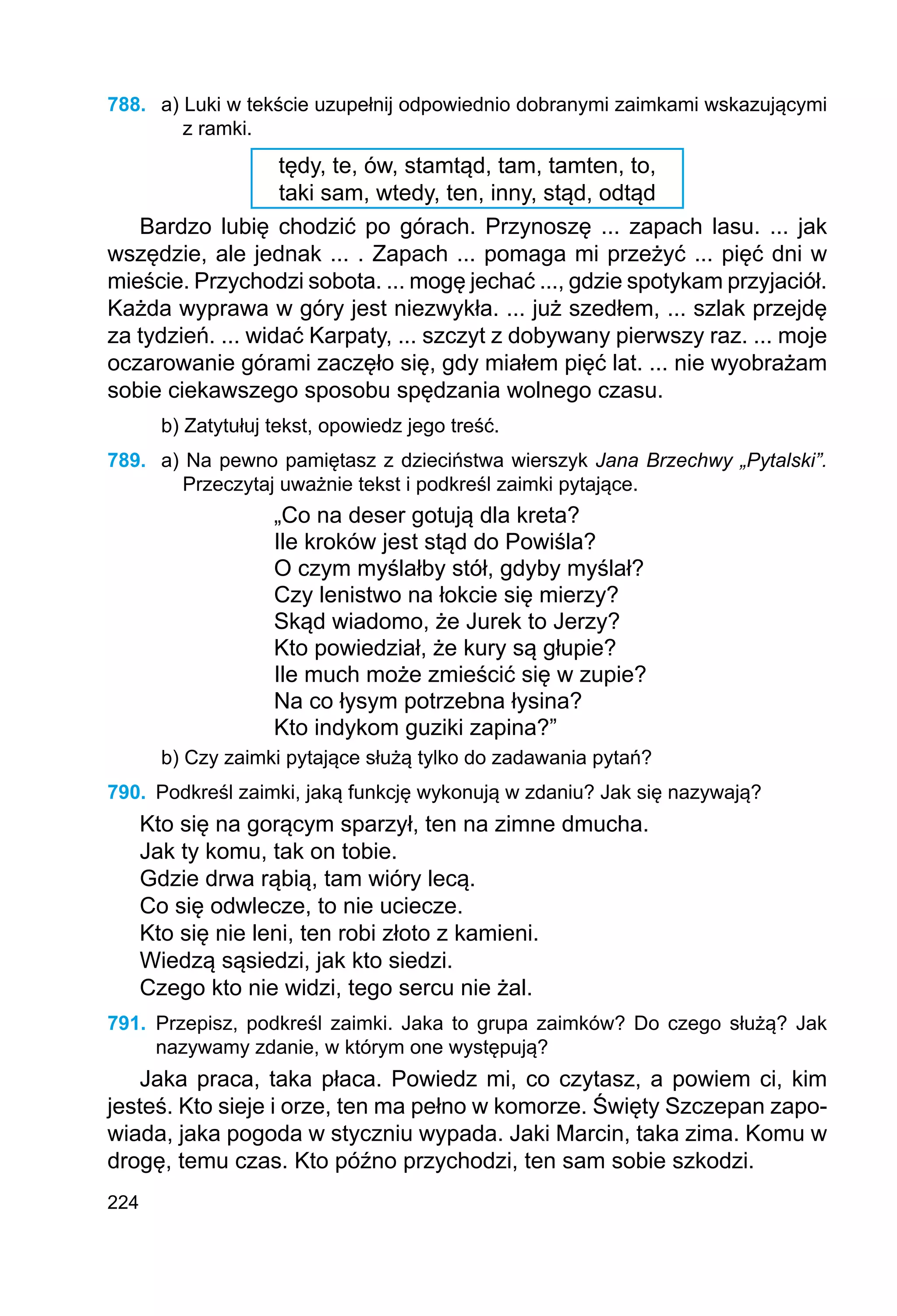 224
788.	 a) Luki w tekście uzupełnij odpowiednio dobranymi zaimkami wskazującymi
z ramki.
tędy, te, ów, stamtąd, tam, tamten, to,
taki sam, wtedy, ten, inny, stąd, odtąd
Bardzo lubię chodzić po górach. Przynoszę ... zapach lasu. ... jak
wszędzie, ale jednak ... . Zapach ... pomaga mi przeżyć ... pięć dni w
mieście. Przychodzi sobota. ... mogę jechać ..., gdzie spotykam przyjaciół.
Każda wyprawa w góry jest niezwykła. ... już szedłem, ... szlak przejdę
za tydzień. ... widać Karpaty, ... szczyt z dobywany pierwszy raz. ... moje
oczarowanie górami zaczęło się, gdy miałem pięć lat. ... nie wyobrażam
sobie ciekawszego sposobu spędzania wolnego czasu.
b) Zatytułuj tekst, opowiedz jego treść.
789.	 a) Na pewno pamiętasz z dzieciństwa wierszyk Jana Brzechwy „Pytalski”.
Przeczytaj uważnie tekst i podkreśl zaimki pytające.
„Co na deser gotują dla kreta?
Ile kroków jest stąd do Powiśla?
O czym myślałby stół, gdyby myślał?
Czy lenistwo na łokcie się mierzy?
Skąd wiadomo, że Jurek to Jerzy?
Kto powiedział, że kury są głupie?
Ile much może zmieścić się w zupie?
Na co łysym potrzebna łysina?
Kto indykom guziki zapina?”
b) Czy zaimki pytające służą tylko do zadawania pytań?
790.	 Podkreśl zaimki, jaką funkcję wykonują w zdaniu? Jak się nazywają?
Kto się na gorącym sparzył, ten na zimne dmucha.
Jak ty komu, tak on tobie.
Gdzie drwa rąbią, tam wióry lecą.
Co się odwlecze, to nie uciecze.
Kto się nie leni, ten robi złoto z kamieni.
Wiedzą sąsiedzi, jak kto siedzi.
Czego kto nie widzi, tego sercu nie żal.
791.	 Przepisz, podkreśl zaimki. Jaka to grupa zaimków? Do czego służą? Jak
nazywamy zdanie, w którym one występują?
Jaka praca, taka płaca. Powiedz mi, co czytasz, a powiem ci, kim
jesteś. Kto sieje i orze, ten ma pełno w komorze. Święty Szczepan zapo-
wiada, jaka pogoda w styczniu wypada. Jaki Marcin, taka zima. Komu w
drogę, temu czas. Kto późno przychodzi, ten sam sobie szkodzi.
 