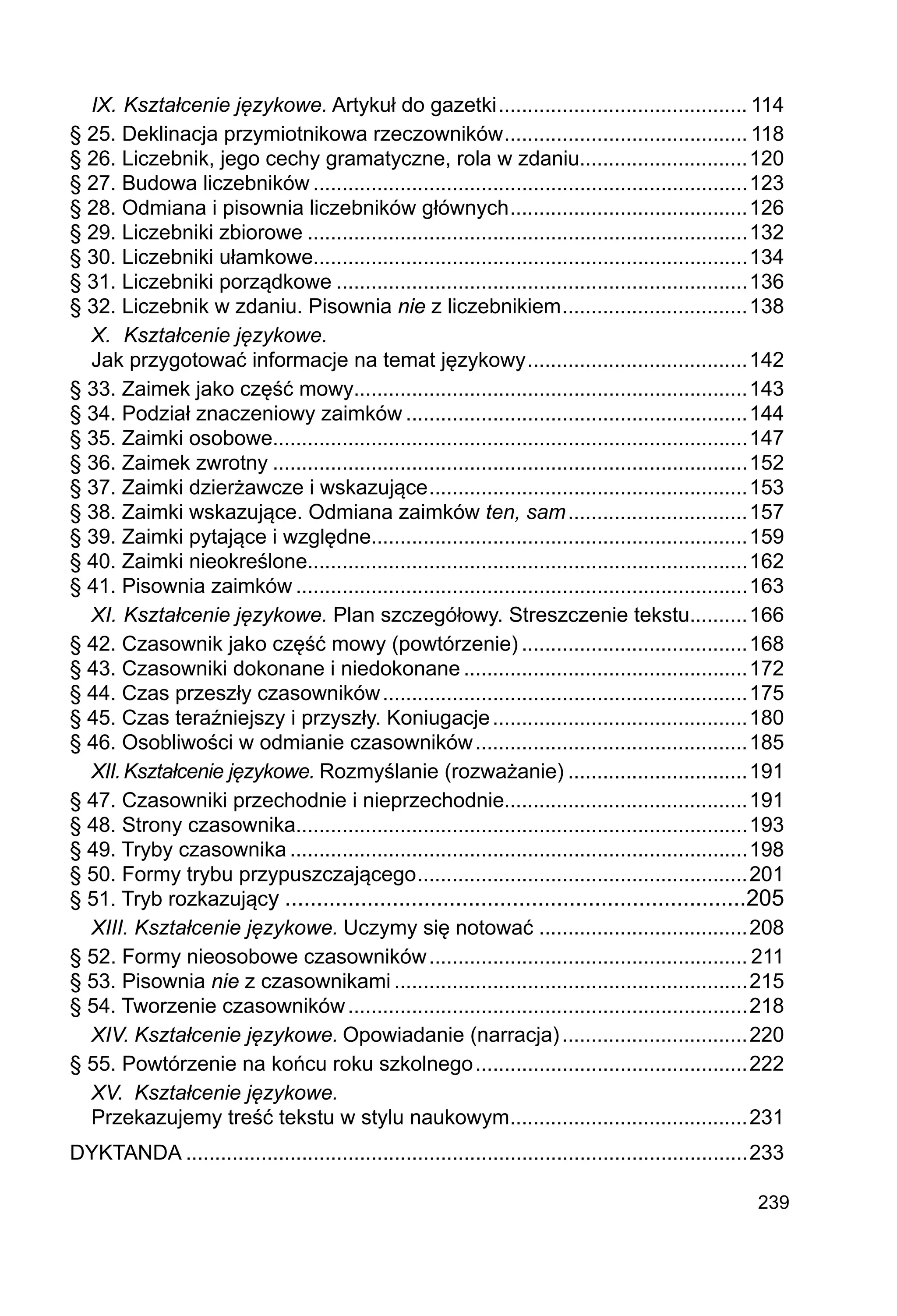 239
IX.	Kształcenie językowe. Artykuł do gazetki............................................ 114
§ 25. Deklinacja przymiotnikowa rzeczowników.
.......................................... 118
§ 26. Liczebnik, jego cechy gramatyczne, rola w zdaniu.............................120
§ 27. Budowa liczebników............................................................................123
§ 28. Odmiana i pisownia liczebników głównych.
.........................................126
§ 29. Liczebniki zbiorowe.............................................................................132
§ 30. Liczebniki ułamkowe...........................................................................134
§ 31. Liczebniki porządkowe........................................................................136
§ 32. Liczebnik w zdaniu. Pisownia nie z liczebnikiem.
................................138
X.	 Kształcenie językowe.
Jak przygotować informacje na temat językowy.
......................................142
§ 33. Zaimek jako część mowy....................................................................143
§ 34. Podział znaczeniowy zaimków............................................................144
§ 35. Zaimki osobowe..................................................................................147
§ 36. Zaimek zwrotny...................................................................................152
§ 37. Zaimki dzierżawcze i wskazujące.
.......................................................153
§ 38. Zaimki wskazujące. Odmiana zaimków ten, sam................................157
§ 39. Zaimki pytające i względne.................................................................159
§ 40. Zaimki nieokreślone............................................................................162
§ 41. Pisownia zaimków...............................................................................163
XI.	Kształcenie językowe. Plan szczegółowy. Streszczenie tekstu..........166
§ 42. Czasownik jako część mowy (powtórzenie)........................................168
§ 43. Czasowniki dokonane i niedokonane..................................................172
§ 44. Czas przeszły czasowników................................................................175
§ 45. Czas teraźniejszy i przyszły. Koniugacje.............................................180
§ 46. Osobliwości w odmianie czasowników................................................185
XII.	Kształcenie językowe. Rozmyślanie (rozważanie)................................191
§ 47. Czasowniki przechodnie i nieprzechodnie..........................................191
§ 48. Strony czasownika..............................................................................193
§ 49. Tryby czasownika................................................................................198
§ 50. Formy trybu przypuszczającego.
.........................................................201
§ 51. Tryb rozkazujący..........................................................................205
XIII.	Kształcenie językowe. Uczymy się notować.....................................208
§ 52. Formy nieosobowe czasowników........................................................ 211
§ 53. Pisownia nie z czasownikami..............................................................215
§ 54. Tworzenie czasowników......................................................................218
XIV.	Kształcenie językowe. Opowiadanie (narracja).................................220
§ 55. Powtórzenie na końcu roku szkolnego................................................222
XV.	 Kształcenie językowe.
Przekazujemy treść tekstu w stylu naukowym.
.........................................231
DYKTANDA..................................................................................................233
 