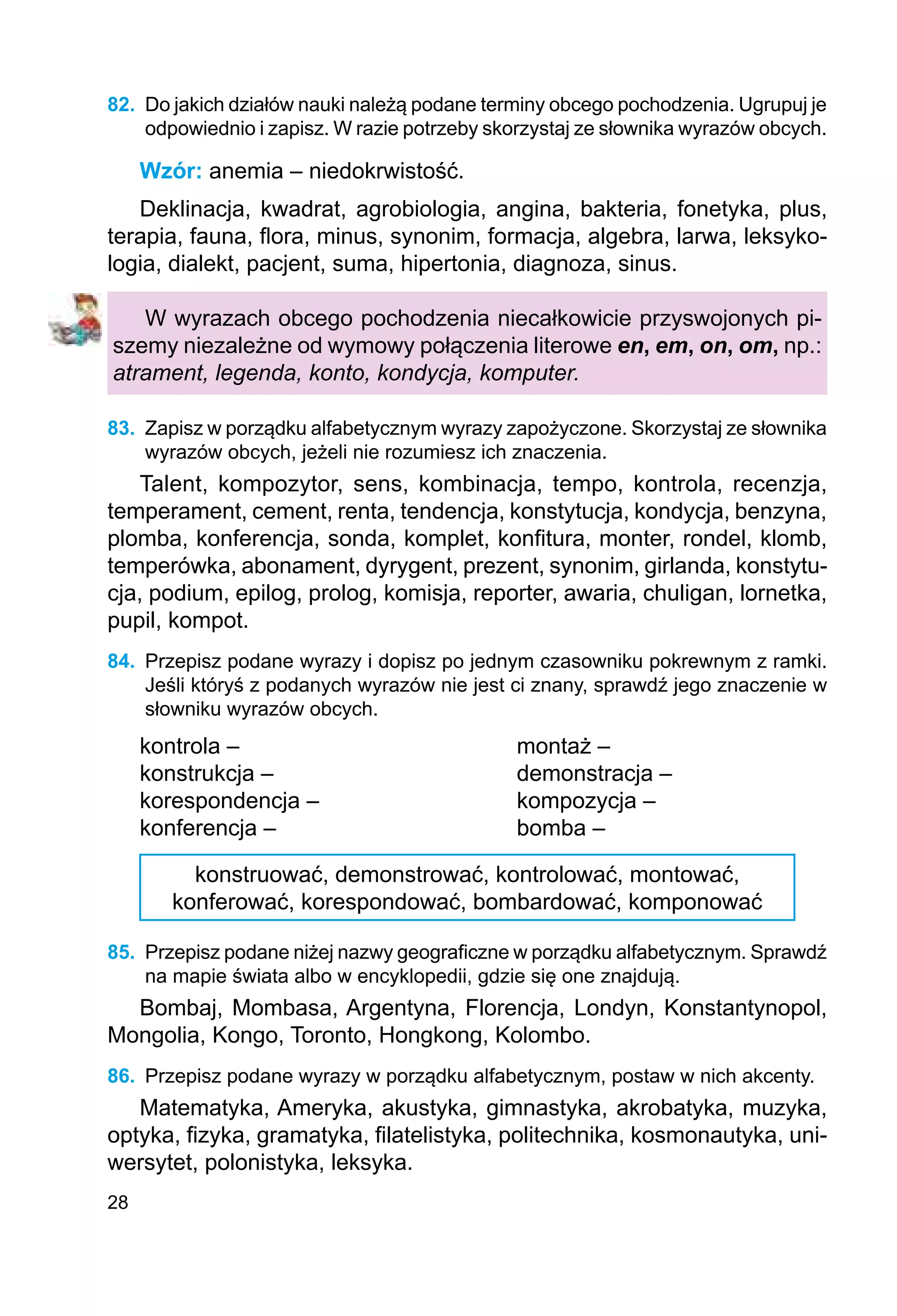 28
82.	 Do jakich działów nauki należą podane terminy obcego pochodzenia. Ugrupuj je
odpowiednio i zapisz. W razie potrzeby skorzystaj ze słownika wyrazów obcych.
Wzór: anemia – niedokrwistość.
Deklinacja, kwadrat, agrobiologia, angina, bakteria, fonetyka, plus,
terapia, fauna, flora, minus, synonim, formacja, algebra, larwa, leksyko-
logia, dialekt, pacjent, suma, hipertonia, diagnoza, sinus.
W wyrazach obcego pochodzenia niecałkowicie przyswojonych pi-
szemy niezależne od wymowy połączenia literowe en, em, on, om, np.:
atrament, legenda, konto, kondycja, komputer.
83.	 Zapisz w porządku alfabetycznym wyrazy zapożyczone. Skorzystaj ze słownika
wyrazów obcych, jeżeli nie rozumiesz ich znaczenia.
Talent, kompozytor, sens, kombinacja, tempo, kontrola, recenzja,
temperament, cement, renta, tendencja, konstytucja, kondycja, benzyna,
plomba, konferencja, sonda, komplet, konfitura, monter, rondel, klomb,
temperówka, abonament, dyrygent, prezent, synonim, girlanda, konstytu-
cja, podium, epilog, prolog, komisja, reporter, awaria, chuligan, lornetka,
pupil, kompot.
84.	 Przepisz podane wyrazy i dopisz po jednym czasowniku pokrewnym z ramki.
Jeśli któryś z podanych wyrazów nie jest ci znany, sprawdź jego znaczenie w
słowniku wyrazów obcych.
kontrola –					 montaż –
konstrukcja –				 demonstracja –
korespondencja –			 kompozycja –
konferencja –				 bomba –
konstruować, demonstrować, kontrolować, montować,
konferować, korespondować, bombardować, komponować
85.	 Przepisz podane niżej nazwy geograficzne w porządku alfabetycznym. Sprawdź
na mapie świata albo w encyklopedii, gdzie się one znajdują.
Bombaj, Mombasa, Argentyna, Florencja, Londyn, Konstantynopol,
Mongolia, Kongo, Toronto, Hongkong, Kolombo.
86.	 Przepisz podane wyrazy w porządku alfabetycznym, postaw w nich akcenty.
Matematyka, Ameryka, akustyka, gimnastyka, akrobatyka, muzyka,
optyka, fizyka, gramatyka, filatelistyka, politechnika, kosmonautyka, uni-
wersytet, polonistyka, leksyka.
 