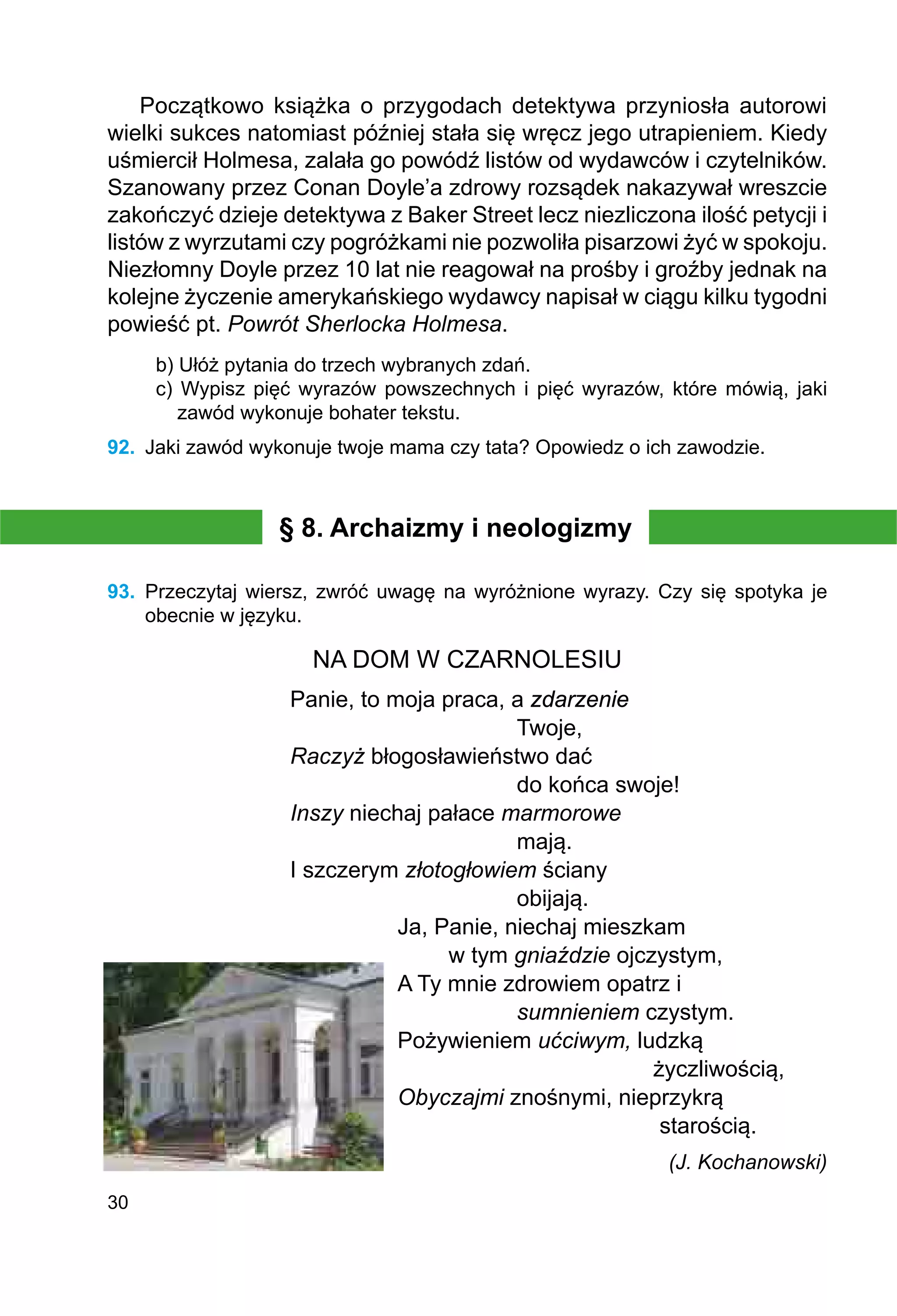 30
Początkowo książka o przygodach detektywa przyniosła autorowi
wielki sukces natomiast później stała się wręcz jego utrapieniem. Kiedy
uśmiercił Holmesa, zalała go powódź listów od wydawców i czytelników.
Szanowany przez Conan Doyle’a zdrowy rozsądek nakazywał wreszcie
zakończyć dzieje detektywa z Baker Street lecz niezliczona ilość petycji i
listów z wyrzutami czy pogróżkami nie pozwoliła pisarzowi żyć w spokoju.
Niezłomny Doyle przez 10 lat nie reagował na prośby i groźby jednak na
kolejne życzenie amerykańskiego wydawcy napisał w ciągu kilku tygodni
powieść pt. Powrót Sherlocka Holmesa.
b) Ułóż pytania do trzech wybranych zdań.
c) Wypisz pięć wyrazów powszechnych i pięć wyrazów, które mówią, jaki
zawód wykonuje bohater tekstu.
92.	 Jaki zawód wykonuje twoje mama czy tata? Opowiedz o ich zawodzie.
§ 8. Archaizmy i neologizmy
93.	 Przeczytaj wiersz, zwróć uwagę na wyróżnione wyrazy. Czy się spotyka je
obecnie w języku.
NA DOM W CZARNOLESIU
Panie, to moja praca, a zdarzenie
				 Twoje,
Raczyż błogosławieństwo dać
				 do końca swoje!
Inszy niechaj pałace marmorowe
				 mają.
I szczerym złotogłowiem ściany
				 obijają.
Ja, Panie, niechaj mieszkam
	 w tym gniaździe ojczystym,
A Ty mnie zdrowiem opatrz i
		 sumnieniem czystym.
Pożywieniem ućciwym, ludzką
				 życzliwością,
Obyczajmi znośnymi, nieprzykrą
				 starością.
			 (J. Kochanowski)
 