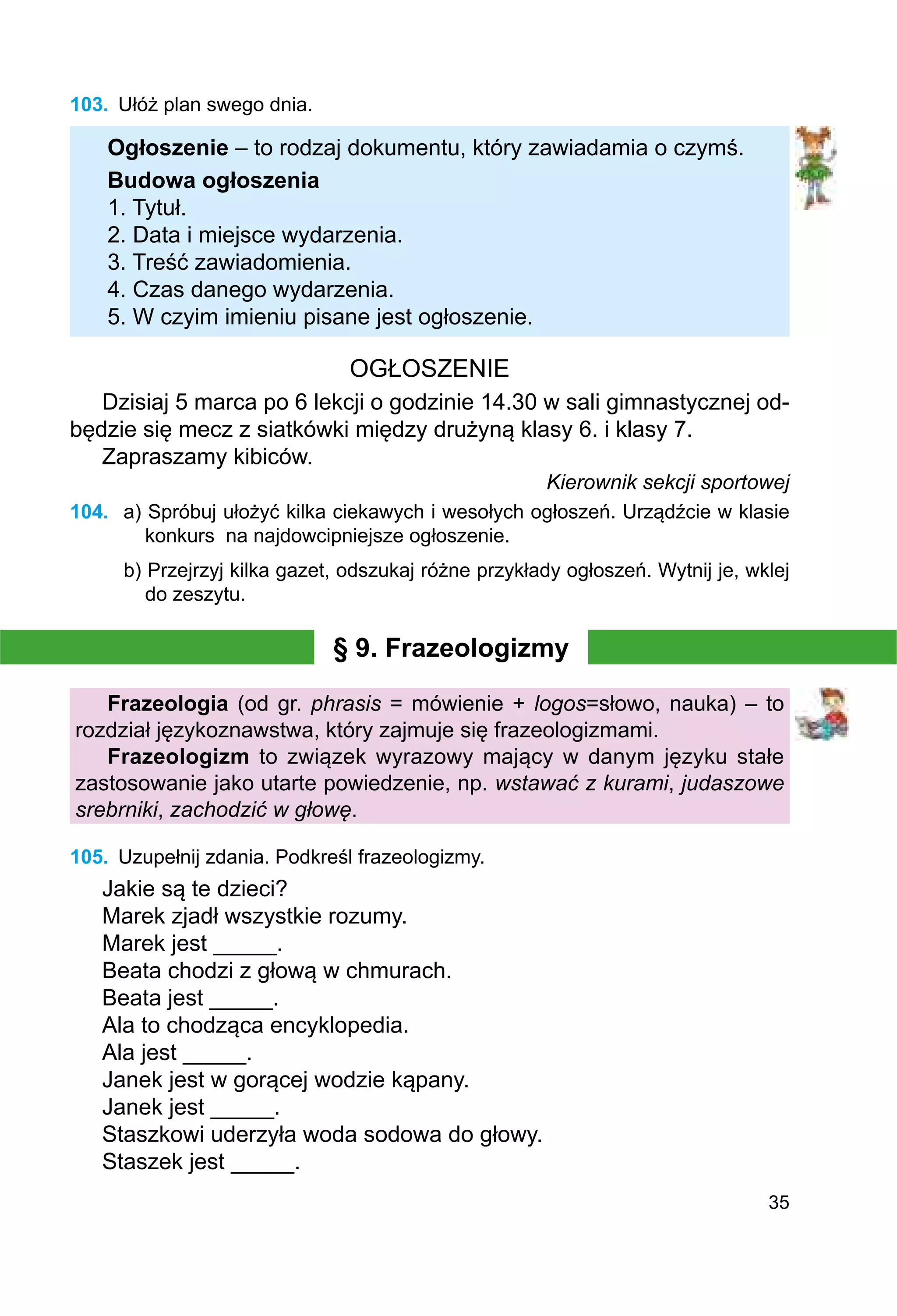 35
103.	 Ułóż plan swego dnia.
Ogłoszenie – to rodzaj dokumentu, który zawiadamia o czymś.
Budowa ogłoszenia
1. Tytuł.
2. Data i miejsce wydarzenia.
3. Treść zawiadomienia.
4. Czas danego wydarzenia.
5. W czyim imieniu pisane jest ogłoszenie.
OGŁOSZENIE
Dzisiaj 5 marca po 6 lekcji o godzinie 14.30 w sali gimnastycznej od-
będzie się mecz z siatkówki między drużyną klasy 6. i klasy 7.
Zapraszamy kibiców.
Kierownik sekcji sportowej
104.	 a) Spróbuj ułożyć kilka ciekawych i wesołych ogłoszeń. Urządźcie w klasie
konkurs na najdowcipniejsze ogłoszenie.
b) Przejrzyj kilka gazet, odszukaj różne przykłady ogłoszeń. Wytnij je, wklej
do zeszytu.
§ 9. Frazeologizmy
Frazeologia (od gr. phrasis = mówienie + logos=słowo, nauka) – to
rozdział językoznawstwa, który zajmuje się frazeologizmami.
Frazeologizm to związek wyrazowy mający w danym języku stałe
zastosowanie jako utarte powiedzenie, np. wstawać z kurami, judaszowe
srebrniki, zachodzić w głowę.
105.	 Uzupełnij zdania. Podkreśl frazeologizmy.
Jakie są te dzieci?
Marek zjadł wszystkie rozumy.
Marek jest _____.
Beata chodzi z głową w chmurach.
Beata jest _____.
Ala to chodząca encyklopedia.
Ala jest _____.
Janek jest w gorącej wodzie kąpany.
Janek jest _____.
Staszkowi uderzyła woda sodowa do głowy.
Staszek jest _____.
 