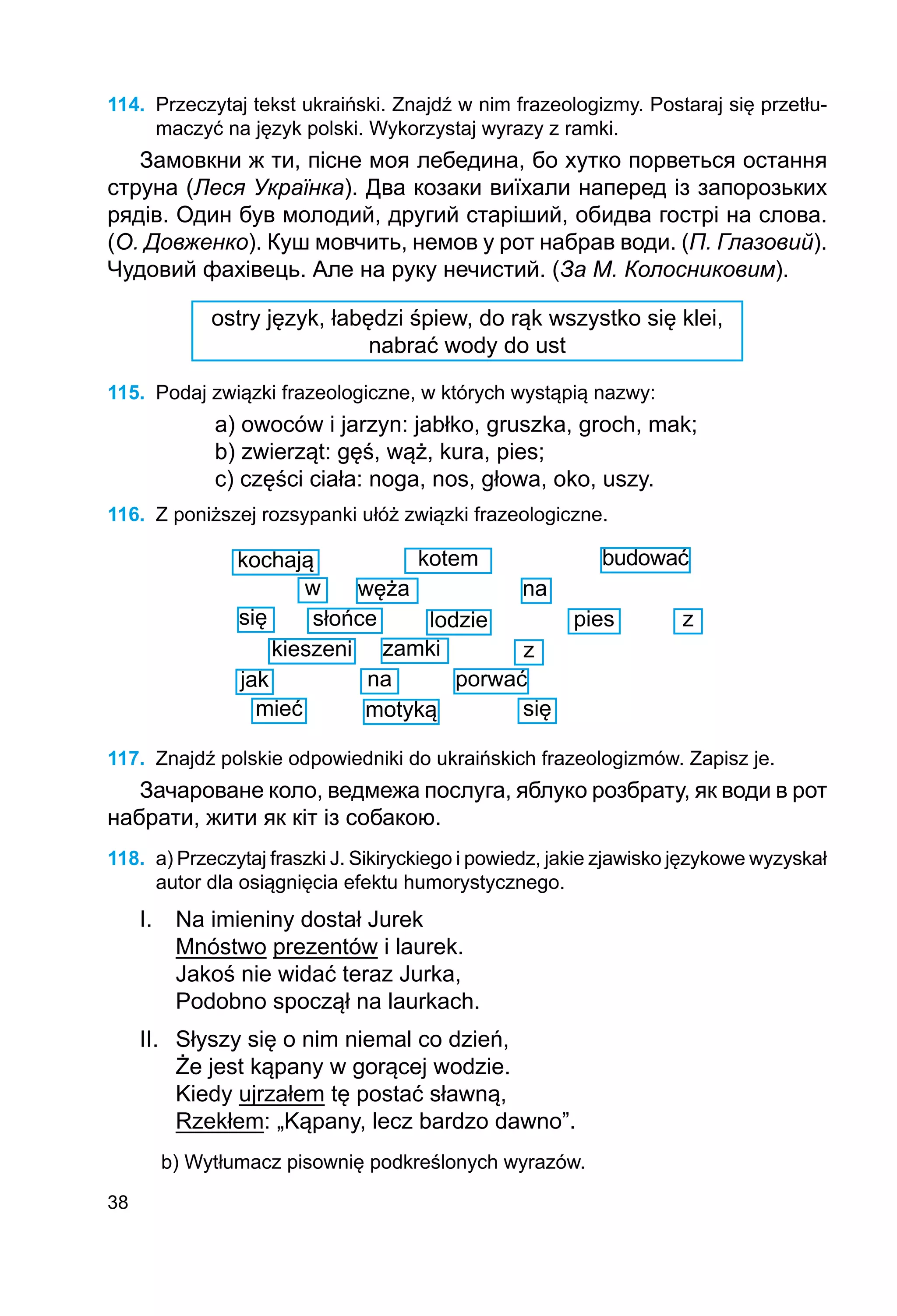 38
114.	 Przeczytaj tekst ukraiński. Znajdź w nim frazeologizmy. Postaraj się przetłu-
maczyć na język polski. Wykorzystaj wyrazy z ramki.
Замовкни ж ти, пісне моя лебедина, бо хутко порветься остання
струна (Леся Українка). Два козаки виїхали наперед із запорозьких
рядів. Один був молодий, другий старіший, обидва гострі на слова.
(О. Довженко). Куш мовчить, немов у рот набрав води. (П. Глазовий).
Чудовий фахівець. Але на руку нечистий. (За М. Колосниковим).
ostry język, łabędzi śpiew, do rąk wszystko się klei,
nabrać wody do ust
115.	 Podaj związki frazeologiczne, w których wystąpią nazwy:
a) owoców i jarzyn: jabłko, gruszka, groch, mak;
b) zwierząt: gęś, wąż, kura, pies;
c) części ciała: noga, nos, głowa, oko, uszy.
116.	 Z poniższej rozsypanki ułóż związki frazeologiczne.
kochają kotem budować
węża
w na
słońce lodzie
się pies z
kieszeni zamki	 z
jak
mieć
na
motyką
porwać
się
117.	 Znajdź polskie odpowiedniki do ukraińskich frazeologizmów. Zapisz je.
Зачароване коло, ведмежа послуга, яблуко розбрату, як води в рот
набрати, жити як кіт із собакою.
118.	 a) Przeczytaj fraszki J. Sikiryckiego i powiedz, jakie zjawisko językowe wyzyskał
autor dla osiągnięcia efektu humorystycznego.
I. 	 Na imieniny dostał Jurek
	 Mnóstwo prezentów i laurek.
	 Jakoś nie widać teraz Jurka,
	 Podobno spoczął na laurkach.
II. 	 Słyszy się o nim niemal co dzień,
	 Że jest kąpany w gorącej wodzie.
	 Kiedy ujrzałem tę postać sławną,
	 Rzekłem: „Kąpany, lecz bardzo dawno”.
b) Wytłumacz pisownię podkreślonych wyrazów.
 