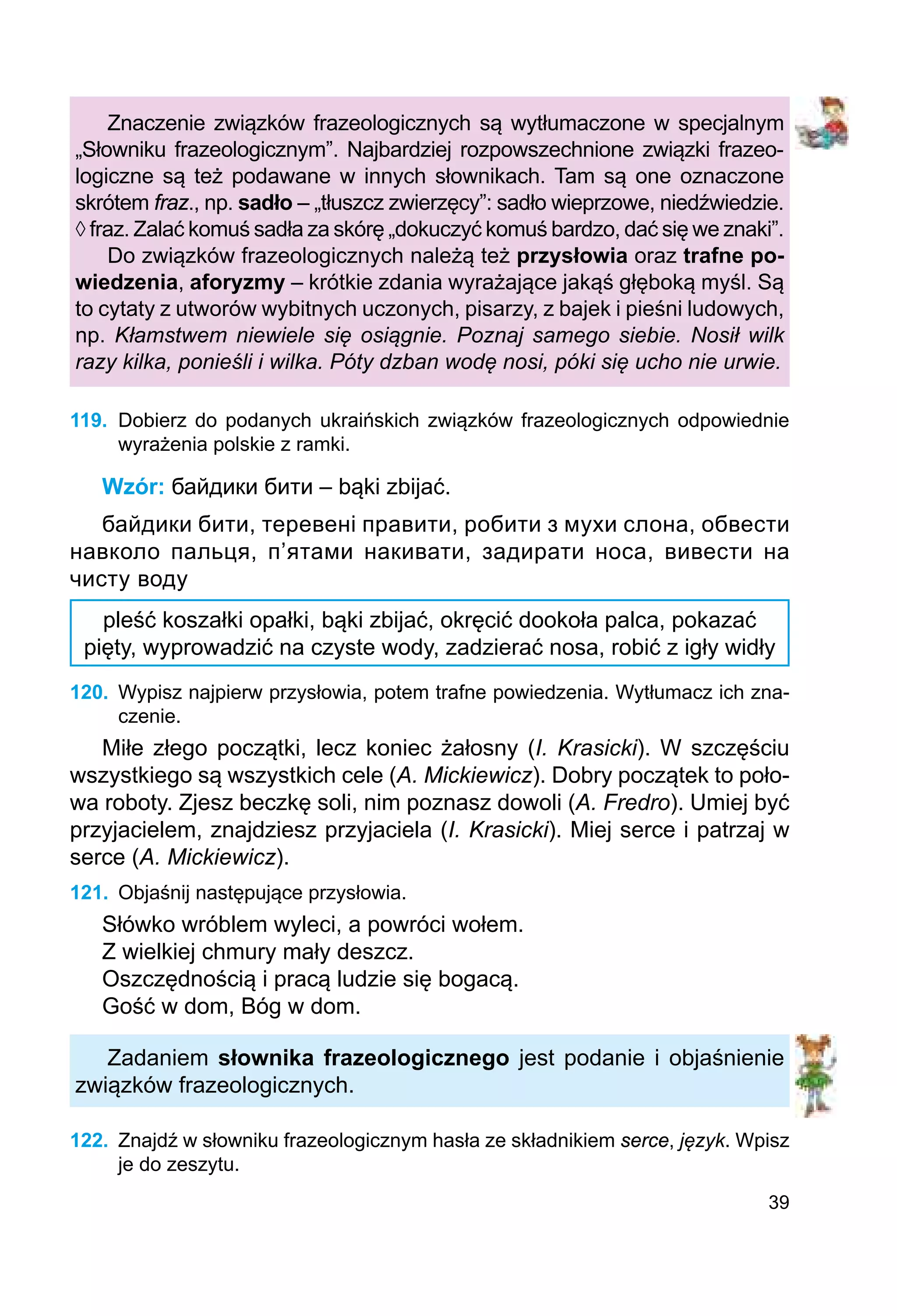 39
Znaczenie związków frazeologicznych są wytłumaczone w specjalnym
„Słowniku frazeologicznym”. Najbardziej rozpowszechnione związki frazeo­
logiczne są też podawane w innych słownikach. Tam są one oznaczone
skrótem fraz., np. sadło – „tłuszcz zwierzęcy”: sadło wieprzowe, niedźwiedzie.
◊ fraz. Zalać komuś sadła za skórę „dokuczyć komuś bardzo, dać się we znaki”.
Do związków frazeologicznych należą też przysłowia oraz trafne po-
wiedzenia, aforyzmy – krótkie zdania wyrażające jakąś głęboką myśl. Są
to cytaty z utworów wybitnych uczonych, pisarzy, z bajek i pieśni ludowych,
np. Kłamstwem niewiele się osiągnie. Poznaj samego siebie. Nosił wilk
razy kilka, ponieśli i wilka. Póty dzban wodę nosi, póki się ucho nie urwie.
119.	 Dobierz do podanych ukraińskich związków frazeologicznych odpowiednie
wyrażenia polskie z ramki.
Wzór: байдики бити – bąki zbijać.
байдики бити, теревені правити, робити з мухи слона, обвести
навколо пальця, п’ятами накивати, задирати носа, вивести на
чисту воду
pleść koszałki opałki, bąki zbijać, okręcić dookoła palca, pokazać
pięty, wyprowadzić na czyste wody, zadzierać nosa, robić z igły widły
120.	 Wypisz najpierw przysłowia, potem trafne powiedzenia. Wytłumacz ich zna-
czenie.
Miłe złego początki, lecz koniec żałosny (I. Krasicki). W szczęściu
wszystkiego są wszystkich cele (A. Mickiewicz). Dobry początek to poło-
wa roboty. Zjesz beczkę soli, nim poznasz dowoli (A. Fredro). Umiej być
przyjacielem, znajdziesz przyjaciela (I. Krasicki). Miej serce i patrzaj w
serce (A. Mickiewicz).
121.	 Objaśnij następujące przysłowia.
Słówko wróblem wyleci, a powróci wołem.
Z wielkiej chmury mały deszcz.
Oszczędnością i pracą ludzie się bogacą.
Gość w dom, Bóg w dom.
Zadaniem słownika frazeologicznego jest podanie i objaśnienie
związków frazeologicznych.
122.	 Znajdź w słowniku frazeologicznym hasła ze składnikiem serce, język. Wpisz
je do zeszytu.
 