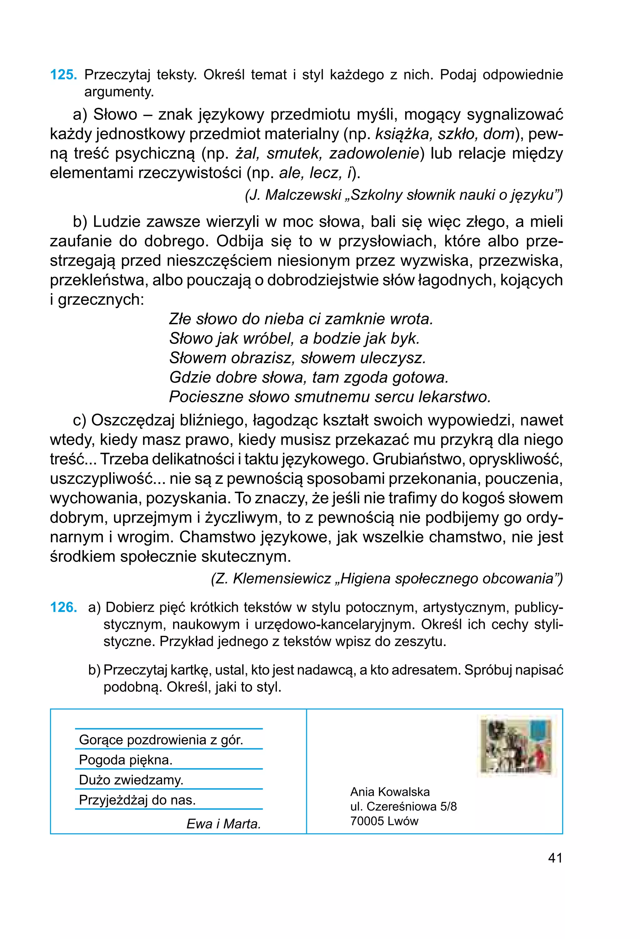 41
125.	 Przeczytaj teksty. Określ temat i styl każdego z nich. Podaj odpowiednie
argumenty.
a) Słowo – znak językowy przedmiotu myśli, mogący sygnalizować
każdy jednostkowy przedmiot materialny (np. książka, szkło, dom), pew-
ną treść psychiczną (np. żal, smutek, zadowolenie) lub relacje między
elementami rzeczywistości (np. ale, lecz, i).
(J. Malczewski „Szkolny słownik nauki o języku”)
b) Ludzie zawsze wierzyli w moc słowa, bali się więc złego, a mieli
zaufanie do dobrego. Odbija się to w przysłowiach, które albo prze-
strzegają przed nieszczęściem niesionym przez wyzwiska, przezwiska,
przekleństwa, albo pouczają o dobrodziejstwie słów łagodnych, kojących
i grzecznych:
Złe słowo do nieba ci zamknie wrota.
Słowo jak wróbel, a bodzie jak byk.
Słowem obrazisz, słowem uleczysz.
Gdzie dobre słowa, tam zgoda gotowa.
Pocieszne słowo smutnemu sercu lekarstwo.
c) Oszczędzaj bliźniego, łagodząc kształt swoich wypowiedzi, nawet
wtedy, kiedy masz prawo, kiedy musisz przekazać mu przykrą dla niego
treść... Trzeba delikatności i taktu językowego. Grubiaństwo, opryskliwość,
uszczypliwość... nie są z pewnością sposobami przekonania, pouczenia,
wychowania, pozyskania. To znaczy, że jeśli nie trafimy do kogoś słowem
dobrym, uprzejmym i życzliwym, to z pewnością nie podbijemy go ordy-
narnym i wrogim. Chamstwo językowe, jak wszelkie chamstwo, nie jest
środkiem społecznie skutecznym.
(Z. Klemensiewicz „Higiena społecznego obcowania”)
126.	 a) Dobierz pięć krótkich tekstów w stylu potocznym, artystycznym, publicy-
stycznym, naukowym i urzędowo-kancelaryjnym. Określ ich cechy styli-
styczne. Przykład jedne­
go z tekstów wpisz do zeszytu.
b) Przeczytaj kartkę, ustal, kto jest nadawcą, a kto adresatem. Spróbuj napisać
podobną. Określ, jaki to styl.
Gorące pozdrowienia z gór.
Pogoda piękna.
Dużo zwiedzamy.
Przyjeżdżaj do nas.
Ewa i Marta.
Ania Kowalska
ul. Czereśniowa 5/8
70005 Lwów
 