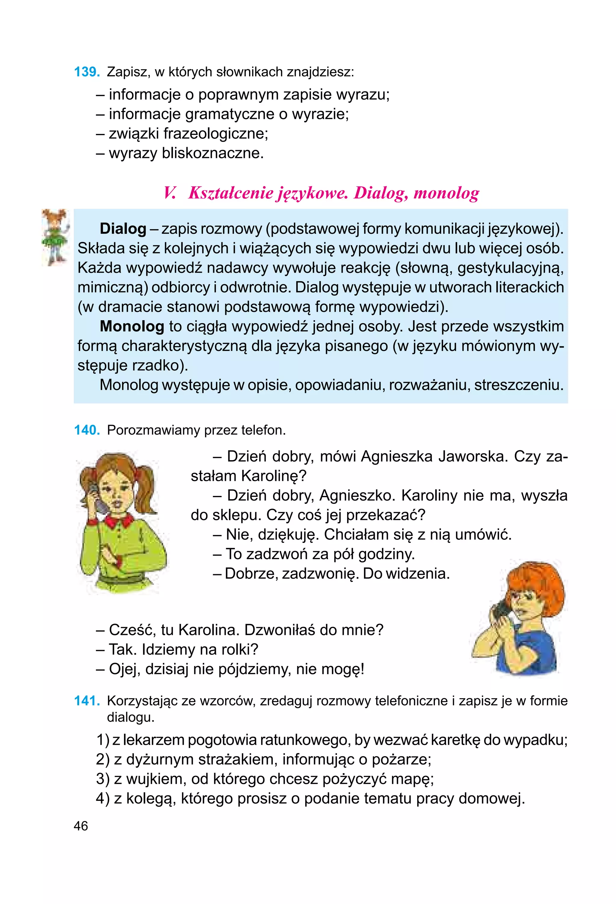 46
139.	 Zapisz, w których słownikach znajdziesz:
– informacje o poprawnym zapisie wyrazu;
– informacje gramatyczne o wyrazie;
– związki frazeologiczne;
– wyrazy bliskoznaczne.
V.	 Kształcenie językowe. Dialog, monolog
Dialog – zapis rozmowy (podstawowej formy komunikacji językowej).
Składa się z kolejnych i wiążących się wypowiedzi dwu lub więcej osób.
Każda wypowiedź nadawcy wywołuje reakcję (słowną, gestykulacyjną,
mimiczną) odbiorcy i odwrotnie. Dialog występuje w utworach literackich
(w dramacie stanowi podstawową formę wypowiedzi).
Monolog to ciągła wypowiedź jednej osoby. Jest przede wszystkim
formą charakterystyczną dla języka pisanego (w języku mówionym wy-
stępuje rzadko).
Monolog występuje w opisie, opowiadaniu, rozważaniu, streszczeniu.
140.	 Porozmawiamy przez telefon.
– Dzień dobry, mówi Agnieszka Jaworska. Czy za-
stałam Karolinę?
– Dzień dobry, Agnieszko. Karoliny nie ma, wyszła
do sklepu. Czy coś jej przekazać?
– Nie, dziękuję. Chciałam się z nią umówić.
– To zadzwoń za pół godziny.
– Dobrze, zadzwonię. Do widzenia.
– Cześć, tu Karolina. Dzwoniłaś do mnie?
– Tak. Idziemy na rolki?
– Ojej, dzisiaj nie pójdziemy, nie mogę!
141.	 Korzystając ze wzorców, zredaguj rozmowy telefoniczne i zapisz je w formie
dialogu.
1) z lekarzem pogotowia ratunkowego, by wezwać karetkę do wypadku;
2) z dyżurnym strażakiem, informując o pożarze;
3) z wujkiem, od którego chcesz pożyczyć mapę;
4) z kolegą, którego prosisz o podanie tematu pracy domowej.
 