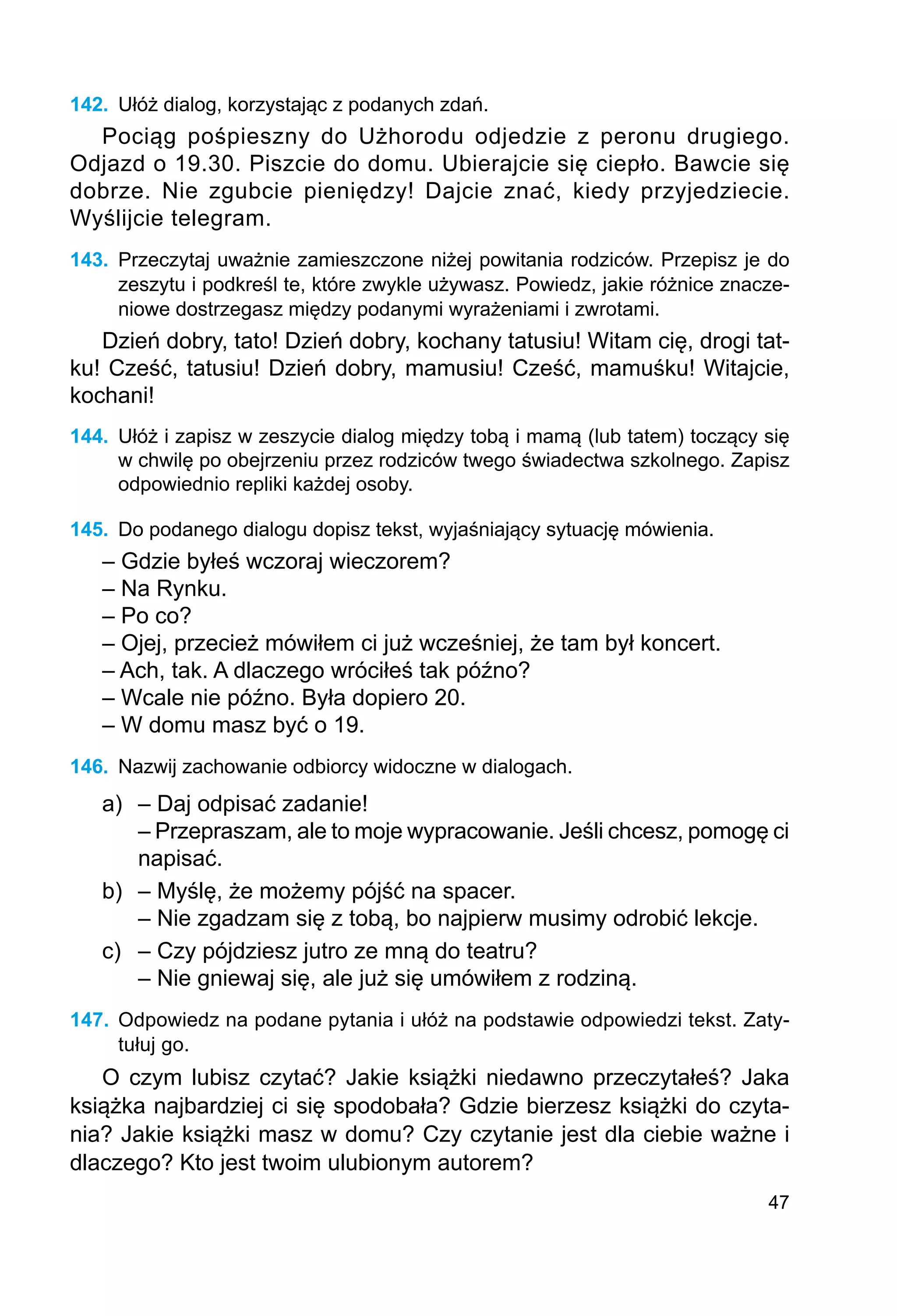 47
142.	 Ułóż dialog, korzystając z podanych zdań.
Pociąg pośpieszny do Użhorodu odjedzie z peronu drugiego.
Odjazd o 19.30. Piszcie do domu. Ubierajcie się ciepło. Bawcie się
dobrze. Nie zgubcie pieniędzy! Dajcie znać, kiedy przyjedziecie.
Wyślijcie telegram.
143.	 Przeczytaj uważnie zamieszczone niżej powitania rodziców. Przepisz je do
zeszytu i podkreśl te, które zwykle używasz. Powiedz, jakie różnice znacze-
niowe dostrze­
gasz między podanymi wyrażeniami i zwrotami.
Dzień dobry, tato! Dzień dobry, kochany tatusiu! Witam cię, drogi tat-
ku! Cześć, tatusiu! Dzień dobry, mamusiu! Cześć, mamuśku! Witajcie,
kochani!
144.	 Ułóż i zapisz w zeszycie dialog między tobą i mamą (lub tatem) toczący się
w chwilę po obejrzeniu przez rodziców twego świadectwa szkolnego. Zapisz
odpowiednio repliki każdej osoby.
145.	 Do podanego dialogu dopisz tekst, wyjaśniający sytuację mówienia.
– Gdzie byłeś wczoraj wieczorem?
– Na Rynku.
– Po co?
– Ojej, przecież mówiłem ci już wcześniej, że tam był koncert.
– Ach, tak. A dlaczego wróciłeś tak późno?
– Wcale nie późno. Była dopiero 20.
– W domu masz być o 19.
146.	 Nazwij zachowanie odbiorcy widoczne w dialogach.
a)	 – Daj odpisać zadanie!
	 – Przepraszam, ale to moje wypracowanie. Jeśli chcesz, pomogę ci
	 napisać.
b)	 – Myślę, że możemy pójść na spacer.
	 – Nie zgadzam się z tobą, bo najpierw musimy odrobić lekcje.
c)	 – Czy pójdziesz jutro ze mną do teatru?
	 – Nie gniewaj się, ale już się umówiłem z rodziną.
147.	 Odpowiedz na podane pytania i ułóż na podstawie odpowiedzi tekst. Zaty-
tułuj go.
O czym lubisz czytać? Jakie książki niedawno przeczytałeś? Jaka
książka najbardziej ci się spodobała? Gdzie bierzesz książki do czyta-
nia? Jakie książki masz w domu? Czy czytanie jest dla ciebie ważne i
dlaczego? Kto jest twoim ulubionym autorem?
 