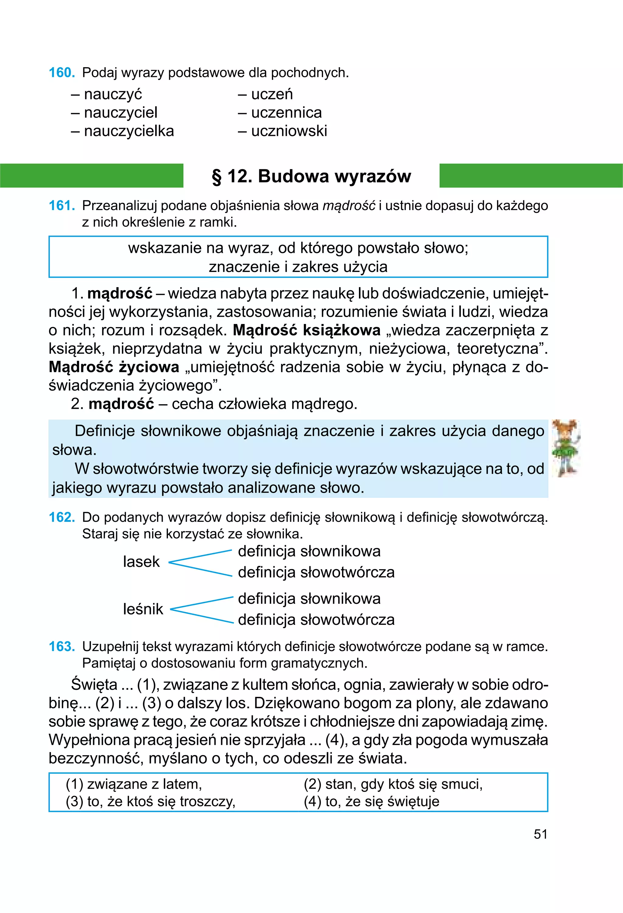 51
160.	 Podaj wyrazy podstawowe dla pochodnych.
– nauczyć			 – uczeń
– nauczyciel		 – uczennica
– nauczycielka		 – uczniowski
§ 12. Budowa wyrazów
161.	 Przeanalizuj podane objaśnienia słowa mądrość i ustnie dopasuj do każdego
z nich określenie z ramki.
wskazanie na wyraz, od którego powstało słowo;
znaczenie i zakres użycia
1. mądrość – wiedza nabyta przez naukę lub doświadczenie, umiejęt-
ności jej wykorzystania, zastosowania; rozumienie świata i ludzi, wiedza
o nich; rozum i rozsądek. Mądrość książkowa „wiedza zaczerpnięta z
książek, nieprzydatna w życiu praktycznym, nieżyciowa, teoretyczna”.
Mądrość życiowa „umiejętność radzenia sobie w życiu, płynąca z do-
świadczenia życiowego”.
2. mądrość – cecha człowieka mądrego.
Definicje słownikowe objaśniają znaczenie i zakres użycia danego
słowa.
W słowotwórstwie tworzy się definicje wyrazów wskazujące na to, od
jakiego wyrazu powstało analizowane słowo.
162.	 Do podanych wyrazów dopisz definicję słownikową i definicję słowotwórczą.
Staraj się nie korzystać ze słownika.
			 definicja słownikowa
lasek
			 definicja słowotwórcza
			 definicja słownikowa
leśnik
			 definicja słowotwórcza
163.	 Uzupełnij tekst wyrazami których definicje słowotwórcze podane są w ramce.
Pamiętaj o dostosowaniu form gramatycznych.
Święta ... (1), związane z kultem słońca, ognia, zawierały w sobie odro-
binę... (2) i ... (3) o dalszy los. Dziękowano bogom za plony, ale zdawano
sobie sprawę z tego, że coraz krótsze i chłodniejsze dni zapowiadają zimę.
Wypełniona pracą jesień nie sprzyjała ... (4), a gdy zła pogoda wymuszała
bezczynność, myślano o tych, co odeszli ze świata.
(1) związane z latem,
(3) to, że ktoś się troszczy,
(2) stan, gdy ktoś się smuci,
(4) to, że się świętuje
 
