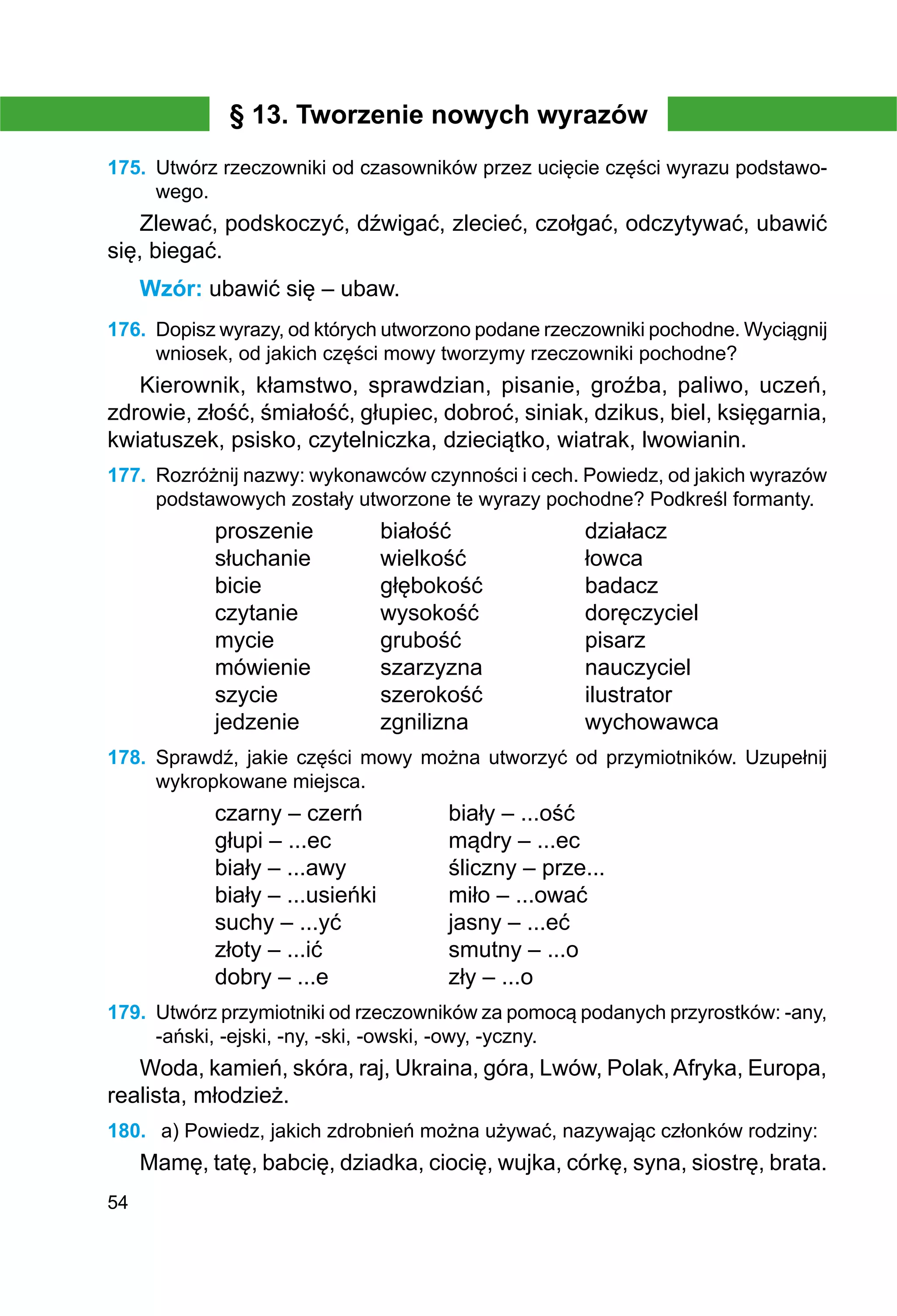 54
§ 13. Tworzenie nowych wyrazów
175.	 Utwórz rzeczowniki od czasowników przez ucięcie części wyrazu podstawo-
wego.
Zlewać, podskoczyć, dźwigać, zlecieć, czołgać, odczytywać, ubawić
się, biegać.
Wzór: ubawić się – ubaw.
176.	 Dopisz wyrazy, od których utworzono podane rzeczowniki pochodne. Wyciągnij
wniosek, od jakich części mowy tworzymy rzeczowniki pochodne?
Kierownik, kłamstwo, sprawdzian, pisanie, groźba, paliwo, uczeń,
zdrowie, złość, śmiałość, głupiec, dobroć, siniak, dzikus, biel, księgarnia,
kwiatuszek, psisko, czytelniczka, dzieciątko, wiatrak, lwowianin.
177.	 Rozróżnij nazwy: wykonawców czynności i cech. Powiedz, od jakich wyrazów
podstawowych zostały utworzone te wyrazy pochodne? Podkreśl formanty.
proszenie	 białość		 działacz
słuchanie		 wielkość		 łowca	
bicie		 głębokość		 badacz
czytanie		 wysokość		 doręczyciel
mycie		 grubość		 pisarz
mówienie		 szarzyzna		 nauczyciel
szycie		 szerokość		 ilustrator
jedzenie		 zgnilizna		 wychowawca
178.	 Sprawdź, jakie części mowy można utworzyć od przymiotników. Uzupełnij
wykropkowane miejsca.
czarny – czerń		 biały – ...ość
głupi – ...ec		 mądry – ...ec
biały – ...awy		 śliczny – prze...
biały – ...usieńki		 miło – ...ować
suchy – ...yć		 jasny – ...eć
złoty – ...ić		 smutny – ...o
dobry – ...e		 zły – ...o
179.	 Utwórz przymiotniki od rzeczowników za pomocą podanych przyrostków: -any,
-ański, -ejski, -ny, -ski, -owski, -owy, -yczny.
Woda, kamień, skóra, raj, Ukraina, góra, Lwów, Polak,Afryka, Europa,
realista, młodzież.
180.	 a) Powiedz, jakich zdrobnień można używać, nazywając członków rodziny:
Mamę, tatę, babcię, dziadka, ciocię, wujka, córkę, syna, siostrę, brata.
 