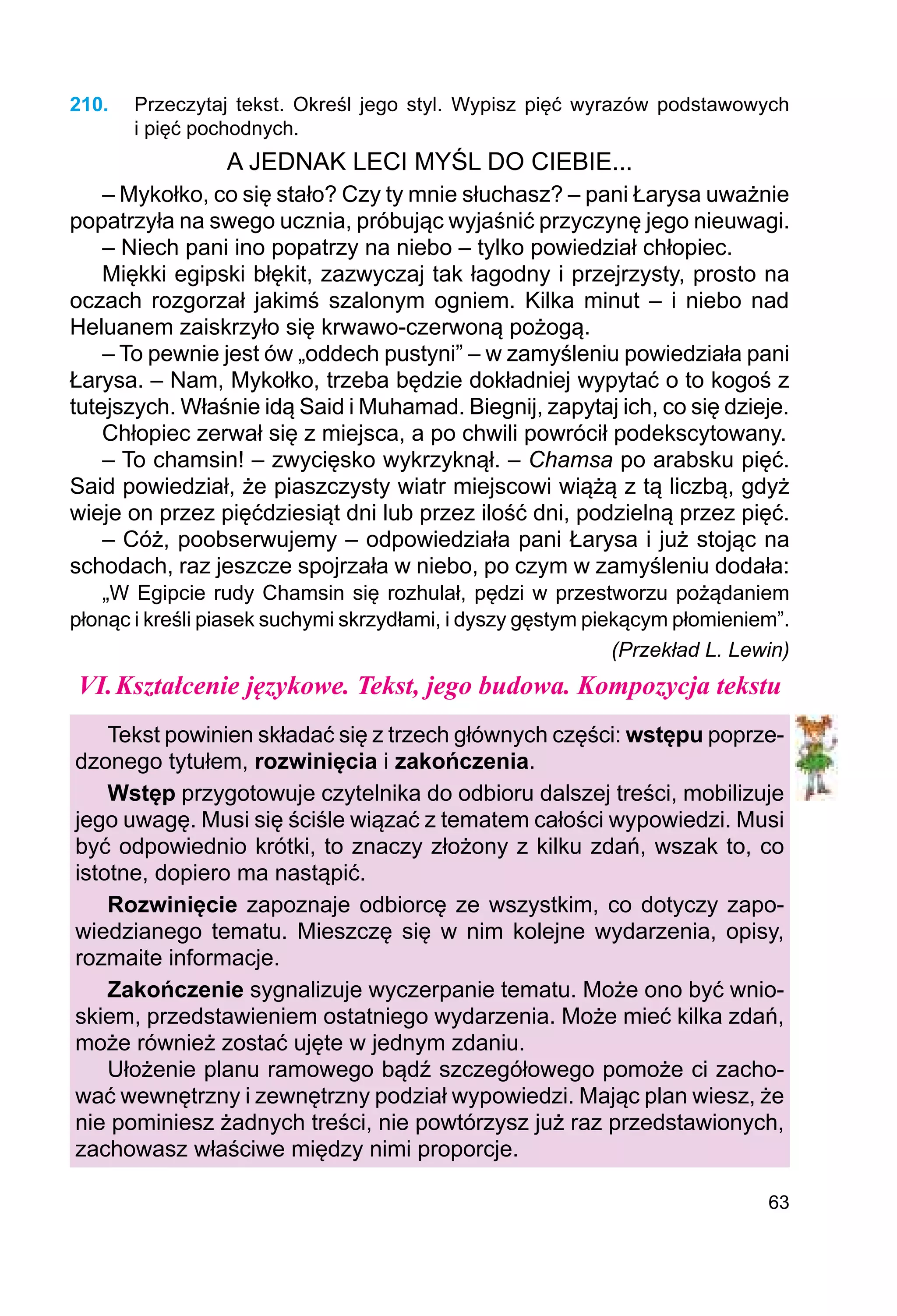 63
210.	 Przeczytaj tekst. Określ jego styl. Wypisz pięć wyrazów podstawowych
i pięć pochodnych.
A JEDNAK LECI MYŚL DO CIEBIE...
– Mykołko, co się stało? Czy ty mnie słuchasz? – pani Łarysa uważnie
popatrzyła na swego ucznia, próbując wyjaśnić przyczynę jego nieuwagi.
– Niech pani ino popatrzy na niebo – tylko powiedział chłopiec.
Miękki egipski błękit, zazwyczaj tak łagodny i przejrzysty, prosto na
oczach rozgorzał jakimś szalonym ogniem. Kilka minut – i niebo nad
Heluanem zaiskrzyło się krwawo-czerwoną pożogą.
– To pewnie jest ów „oddech pustyni” – w zamyśleniu powiedziała pani
Łarysa. – Nam, Mykołko, trzeba będzie dokładniej wypytać o to kogoś z
tutejszych. Właśnie idą Said i Muhamad. Biegnij, zapytaj ich, co się dzieje.
Chłopiec zerwał się z miejsca, a po chwili powrócił podekscytowany.
– To chamsin! – zwycięsko wykrzyknął. – Chamsa po arabsku pięć.
Said powiedział, że piaszczysty wiatr miejscowi wiążą z tą liczbą, gdyż
wieje on przez pięćdziesiąt dni lub przez ilość dni, podzielną przez pięć.
– Cóż, poobserwujemy – odpowiedziała pani Łarysa i już stojąc na
schodach, raz jeszcze spojrzała w niebo, po czym w zamyśleniu dodała:
„W Egipcie rudy Chamsin się rozhulał, pędzi w przestworzu pożądaniem
płonąc i kreśli piasek suchymi skrzydłami, i dyszy gęstym piekącym płomieniem”.
(Przekład L. Lewin)
VI.	Kształcenie językowe. Tekst, jego budowa. Kompozycja tekstu
Tekst powinien składać się z trzech głównych części: wstępu poprze-
dzonego tytułem, rozwinięcia i zakończenia.
Wstęp przygotowuje czytelnika do odbioru dalszej treści, mobilizuje
jego uwagę. Musi się ściśle wiązać z tematem całości wypowiedzi. Musi
być odpowiednio krótki, to znaczy złożony z kilku zdań, wszak to, co
istotne, dopiero ma nastąpić.
Rozwinięcie zapoznaje odbiorcę ze wszystkim, co dotyczy zapo-
wiedzianego tematu. Mieszczę się w nim kolejne wydarzenia, opisy,
rozmaite informacje.
Zakończenie sygnalizuje wyczerpanie tematu. Może ono być wnio-
skiem, przedstawieniem ostatniego wydarzenia. Może mieć kilka zdań,
może również zostać ujęte w jednym zdaniu.
Ułożenie planu ramowego bądź szczegółowego pomoże ci zacho-
wać wewnętrzny i zewnętrzny podział wypowiedzi. Mając plan wiesz, że
nie pominiesz żadnych treści, nie powtórzysz już raz przedstawionych,
zachowasz właściwe między nimi proporcje.
 