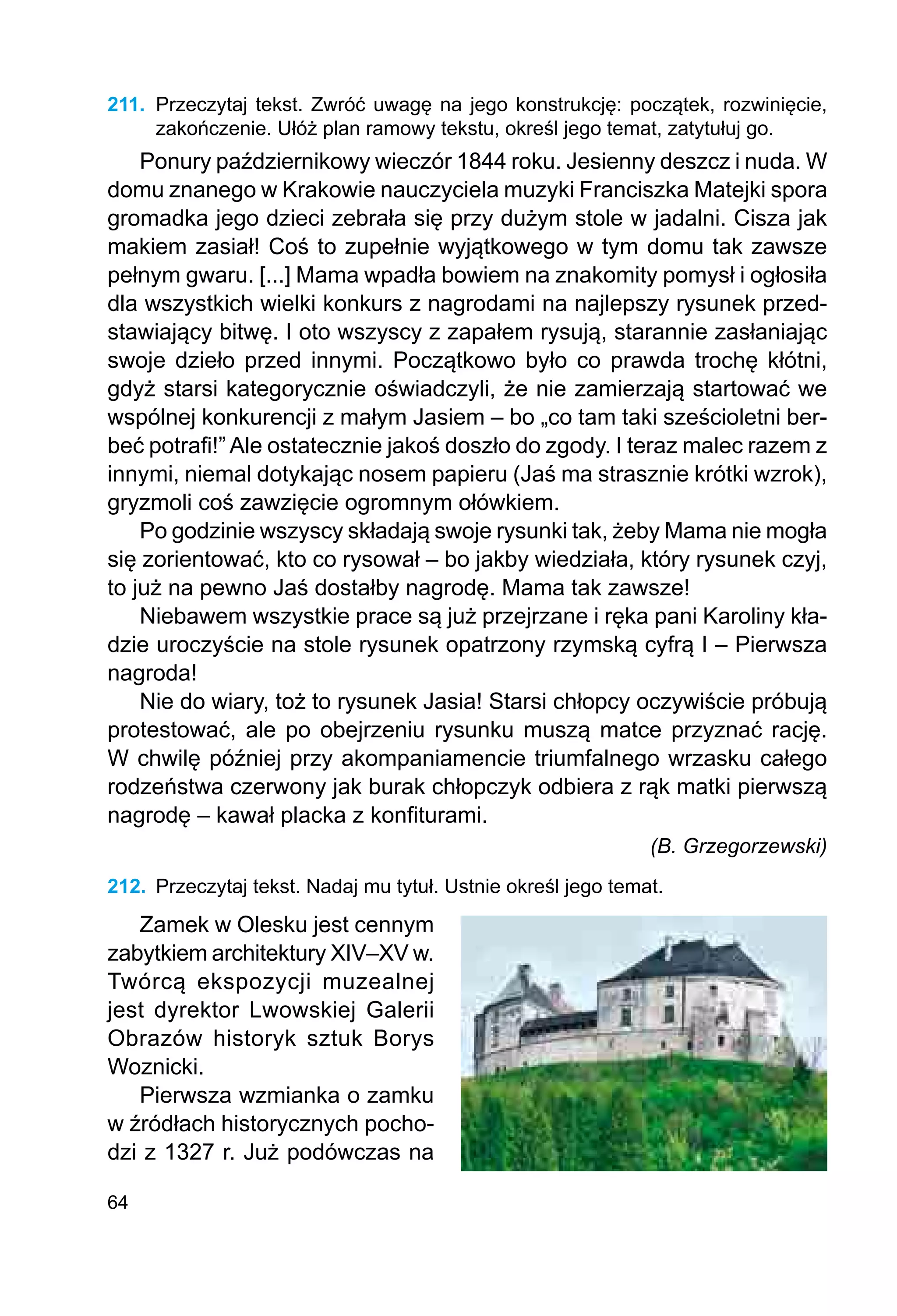 64
211.	 Przeczytaj tekst. Zwróć uwagę na jego konstrukcję: początek, rozwinięcie,
zakoń­
czenie. Ułóż plan ramowy tekstu, określ jego temat, zatytułuj go.
Ponury październikowy wieczór 1844 roku. Jesienny deszcz i nuda. W
domu znanego w Krakowie nauczyciela muzyki Franciszka Matejki spora
gromadka jego dzieci zebrała się przy dużym stole w jadalni. Cisza jak
makiem zasiał! Coś to zupełnie wyjątkowego w tym domu tak zawsze
pełnym gwaru. [...] Mama wpadła bowiem na znakomity pomysł i ogłosiła
dla wszystkich wielki konkurs z nagrodami na najlepszy rysunek przed-
stawiający bitwę. I oto wszyscy z zapałem rysują, starannie zasłaniając
swoje dzieło przed innymi. Początkowo było co prawda trochę kłótni,
gdyż starsi kategorycznie oświadczyli, że nie zamierzają startować we
wspólnej konkurencji z małym Jasiem – bo „co tam taki sześcioletni ber-
beć potrafi!” Ale ostatecznie jakoś doszło do zgody. I teraz malec razem z
innymi, niemal dotykając nosem papieru (Jaś ma strasznie krótki wzrok),
gryzmoli coś zawzięcie ogromnym ołówkiem.
Po godzinie wszyscy składają swoje rysunki tak, żeby Mama nie mogła
się zorientować, kto co rysował – bo jakby wiedziała, który rysunek czyj,
to już na pewno Jaś dostałby nagrodę. Mama tak zawsze!
Niebawem wszystkie prace są już przejrzane i ręka pani Karoliny kła-
dzie uroczyście na stole rysunek opatrzony rzymską cyfrą I – Pierwsza
nagroda!
Nie do wiary, toż to rysunek Jasia! Starsi chłopcy oczywiście próbują
protestować, ale po obejrzeniu rysunku muszą matce przyznać rację.
W chwilę później przy akompaniamencie triumfalnego wrzasku całego
rodzeństwa czerwony jak burak chłopczyk odbiera z rąk matki pierwszą
nagrodę – kawał placka z konfiturami.
(B. Grzegorzewski)
212.	 Przeczytaj tekst. Nadaj mu tytuł. Ustnie określ jego temat.
Zamek w Olesku jest cennym
zabytkiem architektury XIV–XV w.
Twórcą ekspozycji muzealnej
jest dyrektor Lwowskiej Galerii
Obrazów historyk sztuk Borys
Woznicki.
Pierwsza wzmianka o zamku
w źród­
łach historycznych pocho-
dzi z 1327 r. Już podówczas na
 