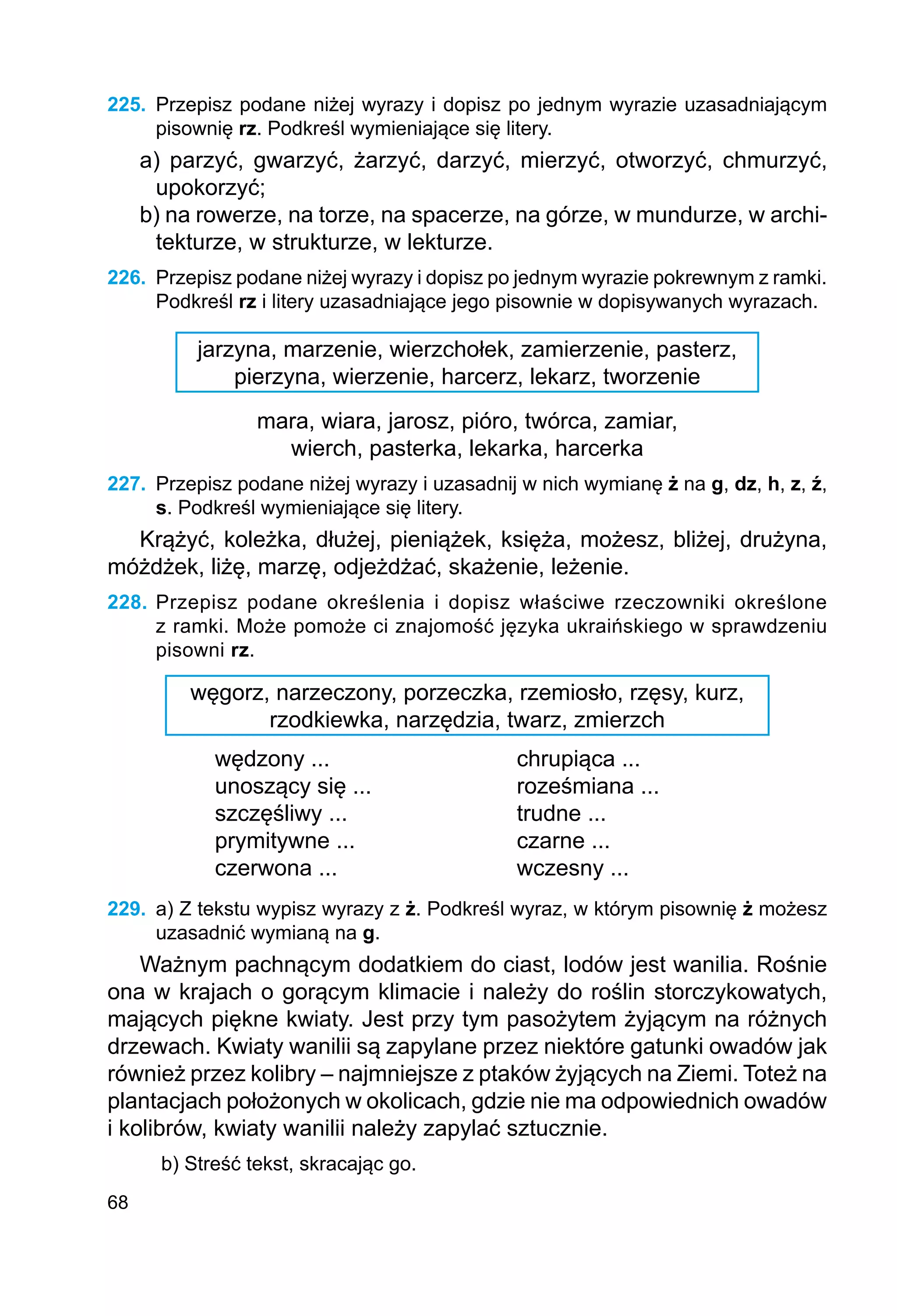 68
225.	 Przepisz podane niżej wyrazy i dopisz po jednym wyrazie uzasadniającym
pisownię rz. Podkreśl wymieniające się litery.
a) parzyć, gwarzyć, żarzyć, darzyć, mierzyć, otworzyć, chmurzyć,
upokorzyć;
b) na rowerze, na torze, na spacerze, na górze, w mundurze, w archi-
tekturze, w strukturze, w lekturze.
226.	 Przepisz podane niżej wyrazy i dopisz po jednym wyrazie pokrewnym z ramki.
Podkreśl rz i litery uzasadniające jego pisownie w dopisywanych wyrazach.
jarzyna, marzenie, wierzchołek, zamierzenie, pasterz,
pierzyna, wierzenie, harcerz, lekarz, tworzenie
mara, wiara, jarosz, pióro, twórca, zamiar,
wierch, pasterka, lekarka, harcerka
227.	 Przepisz podane niżej wyrazy i uzasadnij w nich wymianę ż na g, dz, h, z, ź,
s. Podkreśl wymieniające się litery.
Krążyć, koleżka, dłużej, pieniążek, księża, możesz, bliżej, drużyna,
móżdżek, liżę, marzę, odjeżdżać, skażenie, leżenie.
228.	Przepisz podane określenia i dopisz właściwe rzeczowniki określone
z ramki. Może pomoże ci znajomość języka ukraińskiego w sprawdzeniu
pisowni rz.
węgorz, narzeczony, porzeczka, rzemiosło, rzęsy, kurz,
rzodkiewka, narzędzia, twarz, zmierzch
wędzony ...			 chrupiąca ...
unoszący się ...			 roześmiana ...
szczęśliwy ...			 trudne ...
prymitywne ...			 czarne ...
czerwona ...			 wczesny ...
229.	 a) Z tekstu wypisz wyrazy z ż. Podkreśl wyraz, w którym pisownię ż możesz
uzasadnić wymianą na g.
Ważnym pachnącym dodatkiem do ciast, lodów jest wanilia. Rośnie
ona w krajach o gorącym klimacie i należy do roślin storczykowatych,
mających piękne kwiaty. Jest przy tym pasożytem żyjącym na różnych
drzewach. Kwiaty wanilii są zapylane przez niektóre gatunki owadów jak
również przez kolibry – najmniejsze z ptaków żyjących na Ziemi. Toteż na
plantacjach położonych w okolicach, gdzie nie ma odpowiednich owadów
i kolibrów, kwiaty wanilii należy zapylać sztucznie.
b) Streść tekst, skracając go.
 