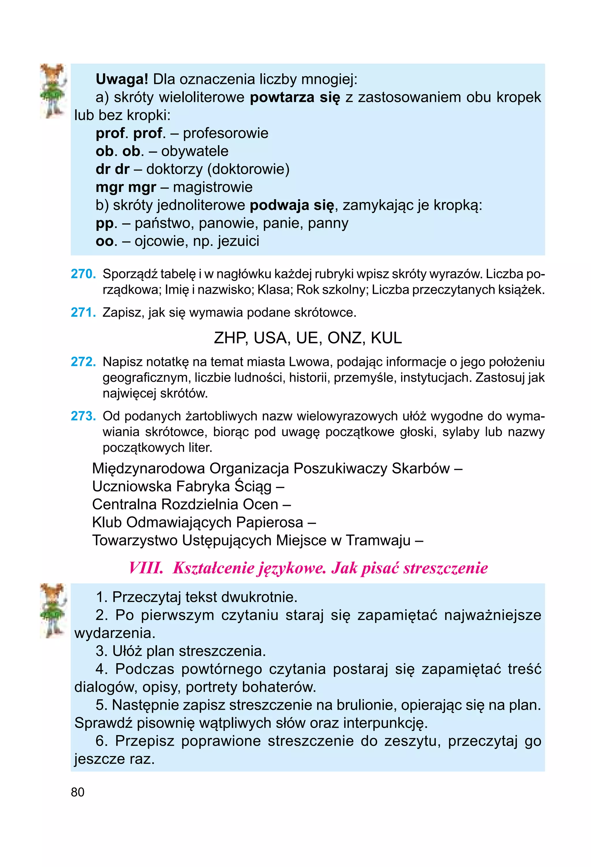 80
Uwaga! Dla oznaczenia liczby mnogiej:
a) skróty wieloliterowe powtarza się z zastosowaniem obu kropek
lub bez kropki:
prof. prof. – profesorowie
ob. ob. – obywatele
dr dr – doktorzy (doktorowie)
mgr mgr – magistrowie
b) skróty jednoliterowe podwaja się, zamykając je kropką:
pp. – państwo, panowie, panie, panny
oo. – ojcowie, np. jezuici
270.	 Sporządź tabelę i w nagłówku każdej rubryki wpisz skróty wyrazów. Liczba po-
rządkowa; Imię i nazwisko; Klasa; Rok szkolny; Liczba przeczytanych książek.
271.	 Zapisz, jak się wymawia podane skrótowce.
ZHP, USA, UE, ONZ, KUL
272.	 Napisz notatkę na temat miasta Lwowa, podając informacje o jego położeniu
geograficznym, liczbie ludności, historii, przemyśle, instytucjach. Zastosuj jak
najwięcej skrótów.
273.	 Od podanych żartobliwych nazw wielowyrazowych ułóż wygodne do wyma-
wiania skrótowce, biorąc pod uwagę początkowe głoski, sylaby lub nazwy
początkowych liter.
Międzynarodowa Organizacja Poszukiwaczy Skarbów –
Uczniowska Fabryka Ściąg –
Centralna Rozdzielnia Ocen –
Klub Odmawiających Papierosa –
Towarzystwo Ustępujących Miejsce w Tramwaju –
VIII.	 Kształcenie językowe. Jak pisać streszczenie
1. Przeczytaj tekst dwukrotnie.
2. Po pierwszym czytaniu staraj się zapamiętać najważniejsze
wydarzenia.
3. Ułóż plan streszczenia.
4. Podczas powtórnego czytania postaraj się zapamiętać treść
dialogów, opisy, portrety bohaterów.
5. Następnie zapisz streszczenie na brulionie, opierając się na plan.
Sprawdź pisownię wątpliwych słów oraz interpunkcję.
6. Przepisz poprawione streszczenie do zeszytu, przeczytaj go
jeszcze raz.
 