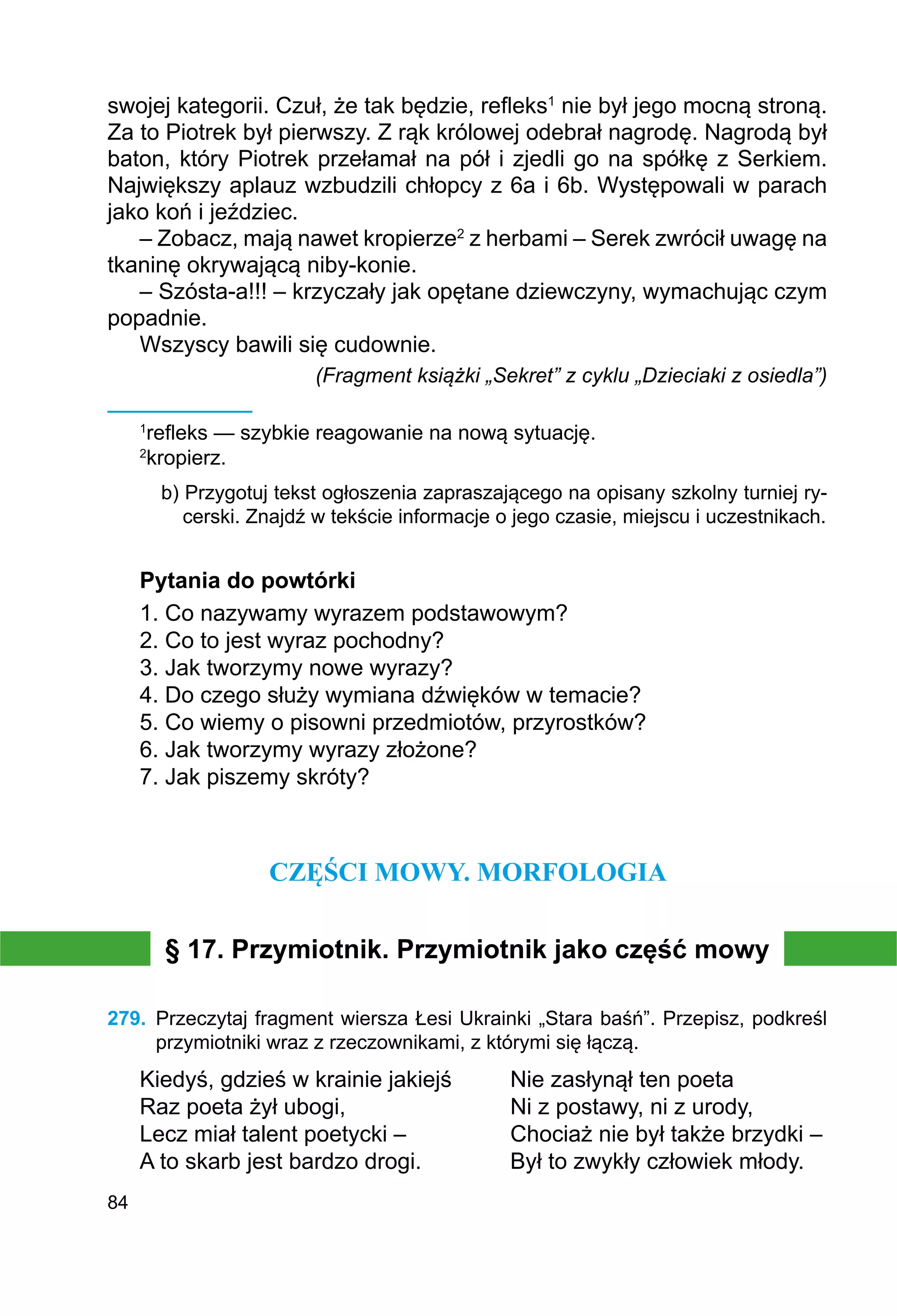 84
swojej kategorii. Czuł, że tak będzie, refleks1
nie był jego mocną stroną.
Za to Piotrek był pierwszy. Z rąk królowej odebrał nagrodę. Nagrodą był
baton, który Piotrek przełamał na pół i zjedli go na spółkę z Serkiem.
Największy aplauz wzbudzili chłopcy z 6a i 6b. Występowali w parach
jako koń i jeździec.
– Zobacz, mają nawet kropierze2
z herbami – Serek zwrócił uwagę na
tkaninę okrywającą niby-konie.
– Szósta-a!!! – krzyczały jak opętane dziewczyny, wymachując czym
popadnie.
Wszyscy bawili się cudownie.
(Fragment książki „Sekret” z cyklu „Dzieciaki z osiedla”)
1
refleks — szybkie reagowanie na nową sytuację.
2
kropierz.
b) Przygotuj tekst ogłoszenia zapraszającego na opisany szkolny turniej ry-
cerski. Znajdź w tekście informacje o jego czasie, miejscu i uczestnikach.
Pytania do powtórki
1. Co nazywamy wyrazem podstawowym?
2. Co to jest wyraz pochodny?
3. Jak tworzymy nowe wyrazy?
4. Do czego służy wymiana dźwięków w temacie?
5. Co wiemy o pisowni przedmiotów, przyrostków?
6. Jak tworzymy wyrazy złożone?
7. Jak piszemy skróty?
CZĘŚCI MOWY. MORFOLOGIA
§ 17. Przymiotnik. Przymiotnik jako część mowy
279.	 Przeczytaj fragment wiersza Łesi Ukrainki „Stara baśń”. Przepisz, podkreśl
przymiotniki wraz z rzeczownikami, z którymi się łączą.
Kiedyś, gdzieś w krainie jakiejś	 Nie zasłynął ten poeta
Raz poeta żył ubogi,			 Ni z postawy, ni z urody,
Lecz miał talent poetycki –		 Chociaż nie był także brzydki –
A to skarb jest bardzo drogi.		 Był to zwykły człowiek młody.
 