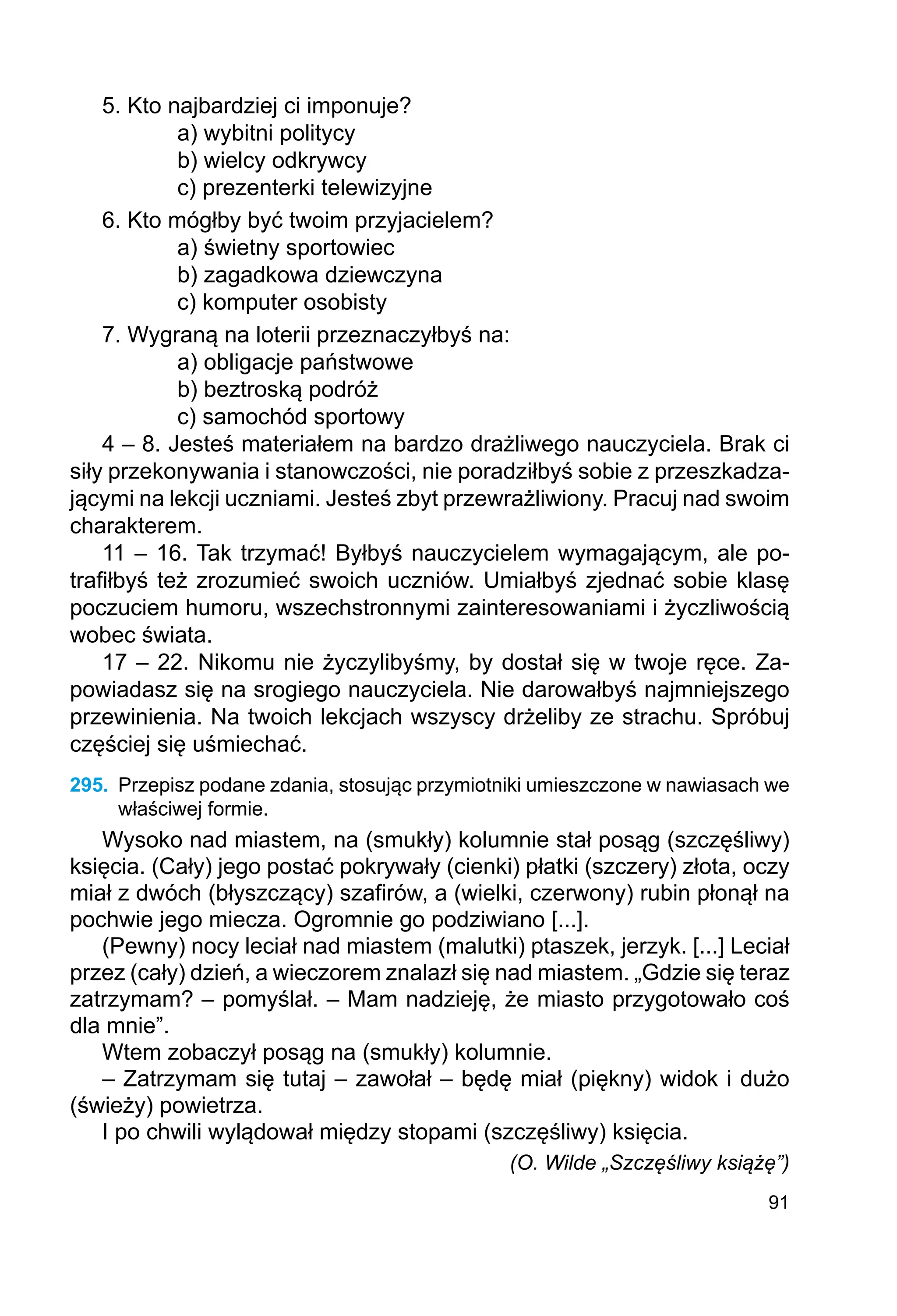91
5. Kto najbardziej ci imponuje?
a) wybitni politycy
b) wielcy odkrywcy
c) prezenterki telewizyjne
6. Kto mógłby być twoim przyjacielem?
a) świetny sportowiec
b) zagadkowa dziewczyna
c) komputer osobisty
7. Wygraną na loterii przeznaczyłbyś na:
a) obligacje państwowe
b) beztroską podróż
c) samochód sportowy
4 – 8. Jesteś materiałem na bardzo drażliwego nauczyciela. Brak ci
siły przekonywania i stanowczości, nie poradziłbyś sobie z przeszkadza-
jącymi na lekcji uczniami. Jesteś zbyt przewrażliwiony. Pracuj nad swoim
charakterem.
11 – 16. Tak trzymać! Byłbyś nauczycielem wymagającym, ale po-
trafiłbyś też zrozumieć swoich uczniów. Umiałbyś zjednać sobie klasę
poczuciem humoru, wszechstronnymi zainteresowaniami i życzliwością
wobec świata.
17 – 22. Nikomu nie życzylibyśmy, by dostał się w twoje ręce. Za-
powiadasz się na srogiego nauczyciela. Nie darowałbyś najmniejszego
przewinienia. Na twoich lekcjach wszyscy drżeliby ze strachu. Spróbuj
częściej się uśmiechać.
295.	 Przepisz podane zdania, stosując przymiotniki umieszczone w nawiasach we
właściwej formie.
Wysoko nad miastem, na (smukły) kolumnie stał posąg (szczęśliwy)
księcia. (Cały) jego postać pokrywały (cienki) płatki (szczery) złota, oczy
miał z dwóch (błyszczący) szafirów, a (wielki, czerwony) rubin płonął na
pochwie jego miecza. Ogromnie go podziwiano [...].
(Pewny) nocy leciał nad miastem (malutki) ptaszek, jerzyk. [...] Leciał
przez (cały) dzień, a wieczorem znalazł się nad miastem. „Gdzie się teraz
zatrzymam? – pomyślał. – Mam nadzieję, że miasto przygotowało coś
dla mnie”.
Wtem zobaczył posąg na (smukły) kolumnie.
– Zatrzymam się tutaj – zawołał – będę miał (piękny) widok i dużo
(świeży) powietrza.
I po chwili wylądował między stopami (szczęśliwy) księcia.
(O. Wilde „Szczęśliwy książę”)
 