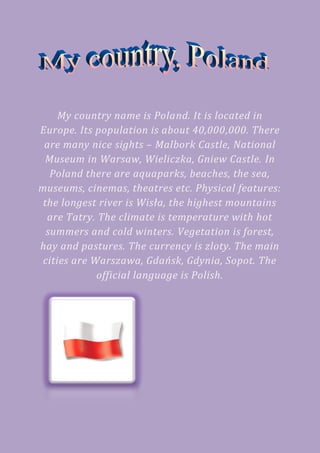 My country name is Poland. It is located in
Europe. Its population is about 40,000,000. There
 are many nice sights – Malbork Castle, National
 Museum in Warsaw, Wieliczka, Gniew Castle. In
   Poland there are aquaparks, beaches, the sea,
museums, cinemas, theatres etc. Physical features:
 the longest river is Wisła, the highest mountains
  are Tatry. The climate is temperature with hot
  summers and cold winters. Vegetation is forest,
hay and pastures. The currency is zloty. The main
 cities are Warszawa, Gdańsk, Gdynia, Sopot. The
             official language is Polish.
 