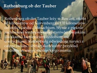 Rothenburg ob der Tauber
Rothenburg ob der Tauber leży w Bawarii, około
60 kilometrów od Norymbergii i 170 kilometrów
od stolicy landu - Monachium. Słynie z pięknie
zachowanej średniowiecznej starówki z wąskimi
uliczkami i kamienicami ozdobionymi
wieżyczkami. Rothenburg odwiedzają turyści z
całego świata – słynie jako idealny przykład
średniowiecznego, niemieckiego miasta.
 