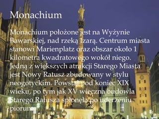 Monachium
Monachium położone jest na Wyżynie
Bawarskiej, nad rzeką Izarą. Centrum miasta
stanowi Marienplatz oraz obszar około 1
kilometra kwadratowego wokół niego.
Jedną z większych atrakcji Starego Miasta
jest Nowy Ratusz zbudowany w stylu
neogotyckim. Powstał pod koniec XIX
wieku, po tym jak XV wieczna budowla
Starego Ratusza spłonęła po uderzeniu
pioruna.
 