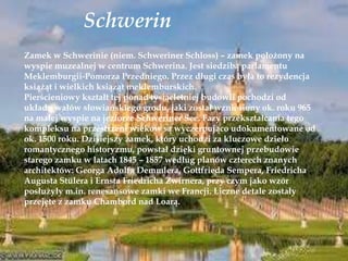 Schwerin
Zamek w Schwerinie (niem. Schweriner Schloss) – zamek położony na
wyspie muzealnej w centrum Schwerina. Jest siedzibą parlamentu
Meklemburgii-Pomorza Przedniego. Przez długi czas była to rezydencja
książąt i wielkich książąt meklemburskich.
Pierścieniowy kształt tej ponad tysiącletniej budowli pochodzi od
układu wałów słowiańskiego grodu, jaki został wzniesiony ok. roku 965
na małej wyspie na jeziorze Schweriner See. Fazy przekształcania tego
kompleksu na przestrzeni wieków są wyczerpująco udokumentowane od
ok. 1500 roku. Dzisiejszy zamek, który uchodzi za kluczowe dzieło
romantycznego historyzmu, powstał dzięki gruntownej przebudowie
starego zamku w latach 1845 – 1857 według planów czterech znanych
architektów: Georga Adolfa Demmlera, Gottfrieda Sempera, Friedricha
Augusta Stülera i Ernsta Friedricha Zwirnera, przy czym jako wzór
posłużyły m.in. renesansowe zamki we Francji. Liczne detale zostały
przejęte z zamku Chambord nad Loarą.
 