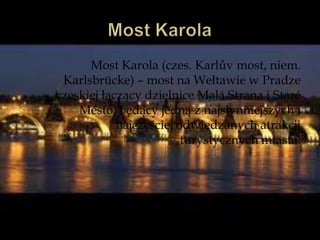 Most Karola (czes. Karlův most, niem.
Karlsbrücke) – most na Wełtawie w Pradze
czeskiej łączący dzielnice Malá Strana i Staré
Město, będący jedną z najsłynniejszych i
najczęściej odwiedzanych atrakcji
turystycznych miasta.
 