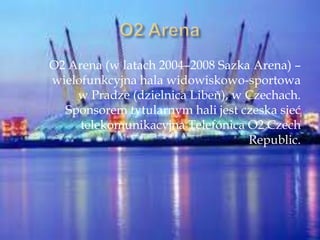 O2 Arena (w latach 2004–2008 Sazka Arena) –
wielofunkcyjna hala widowiskowo-sportowa
w Pradze (dzielnica Libeň), w Czechach.
Sponsorem tytularnym hali jest czeska sieć
telekomunikacyjna Telefónica O2 Czech
Republic.
 