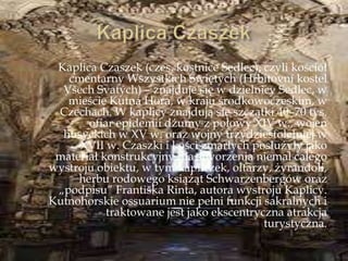 Kaplica Czaszek (czes. kostnice Sedlec), czyli kościół
cmentarny Wszystkich Świętych (Hřbitovní kostel
Vńech Svatých) – znajduje się w dzielnicy Sedlec, w
mieście Kutná Hora, w kraju środkowoczeskim, w
Czechach. W kaplicy znajdują się szczątki 40–70 tys.
ofiar epidemii dżumy z połowy XIV w., wojen
husyckich w XV w. oraz wojny trzydziestoletniej w
XVII w. Czaszki i kości zmarłych posłużyły jako
materiał konstrukcyjny dla stworzenia niemal całego
wystroju obiektu, w tym kapliczek, ołtarzy, żyrandoli,
herbu rodowego książąt Schwarzenbergów oraz
„podpisu” Frantińka Rinta, autora wystroju Kaplicy.
Kutnohorskie ossuarium nie pełni funkcji sakralnych i
traktowane jest jako ekscentryczna atrakcja
turystyczna.
 