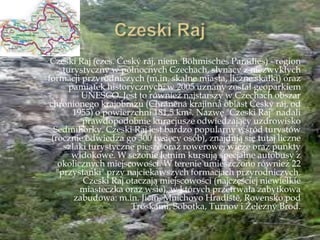 Czeski Raj (czes. Český ráj, niem. Böhmisches Paradies) - region
turystyczny w północnych Czechach, słynący z niezwykłych
formacji przyrodniczych (m.in. skalne miasta, liczne skałki) oraz
pamiątek historycznych; w 2005 uznany został geoparkiem
UNESCO. Jest to również najstarszy w Czechach obszar
chronionego krajobrazu (Chráněná krajinná oblast Český ráj, od
1955) o powierzchni 181,5 km². Nazwę "Czeski Raj" nadali
prawdopodobnie kuracjusze odwiedzający uzdrowisko
Sedmihorky. Czeski Raj jest bardzo popularny wśród turystów
(rocznie odwiedza go 300 tysięcy osób), znajdują się tutaj liczne
szlaki turystyczne piesze oraz rowerowe, wieże oraz punkty
widokowe. W sezonie letnim kursują specjalne autobusy z
okolicznych miejscowości. W terenie umieszczono również 22
"przystanki" przy najciekawszych formacjach przyrodniczych.
Czeski Raj otaczają miejscowości (najczęściej niewielkie
miasteczka oraz wsie), w których przetrwała zabytkowa
zabudowa: m.in. Jičín, Mnichovo Hradińtě, Rovensko pod
Troskami, Sobotka, Turnov i Ņelezný Brod.
 