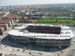 Eden Aréna – stadion piłkarski w Pradze.
Został oddany do użytku w 2008 roku i do 31
marca 2009 nosił nazwę Stadion Eden. Jego
pojemność wynosi 21 000 miejsc. Mecze na tym
obiekcie rozgrywa Slavia Praga. W sezonach
2010/11 oraz 2011/12 z obiektu, jako
domowego, korzystała również drużyna
Bohemians 1905. 30 sierpnia 2013 roku odbył
się tu mecz o Superpuchar UEFA.
 