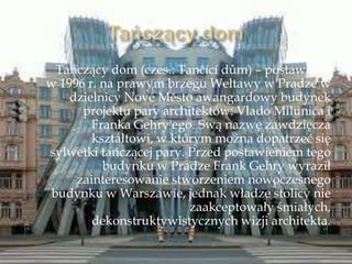 Tańczący dom (czes.: Tančící dům) – postawiony
w 1996 r. na prawym brzegu Wełtawy w Pradze w
dzielnicy Nové Město awangardowy budynek
projektu pary architektów: Vlado Milunića i
Franka Gehry'ego. Swą nazwę zawdzięcza
kształtowi, w którym można dopatrzeć się
sylwetki tańczącej pary. Przed postawieniem tego
budynku w Pradze Frank Gehry wyraził
zainteresowanie stworzeniem nowoczesnego
budynku w Warszawie, jednak władze stolicy nie
zaakceptowały śmiałych,
dekonstruktywistycznych wizji architekta.
 