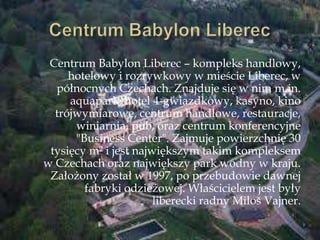 Centrum Babylon Liberec – kompleks handlowy,
hotelowy i rozrywkowy w mieście Liberec, w
północnych Czechach. Znajduje się w nim m.in.
aquapark, hotel 4-gwiazdkowy, kasyno, kino
trójwymiarowe, centrum handlowe, restauracje,
winiarnia, pub, oraz centrum konferencyjne
"Business Center". Zajmuje powierzchnię 30
tysięcy m² i jest największym takim kompleksem
w Czechach oraz największy park wodny w kraju.
Założony został w 1997, po przebudowie dawnej
fabryki odzieżowej. Właścicielem jest były
liberecki radny Miloń Vajner.
 