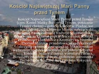 Kościół Najświętszej Marii Panny przed Tynem
(czes. Kostel Matky Boņí před Týnem, potocznie
Týnský chrám) – gotycki kościół w Pradze, we
wschodniej części Starego Miasta, należący do
świątyń z zakorzenioną tradycją reformatorską.
Wygłaszali tu kazania poprzednicy Husa: Konrad
Waldhauser i Jan Milicz z Kromieryża, również
Thomas Münzer, przedstawiciel radykalnego
skrzydła reformacji niemieckiej. Mistrzowskim
wytworem architektonicznym jest północny portal
kościoła, będący dziełem warsztatu Parlera.
Wewnątrz znajduje się m.in. grobowiec astronoma
Tycho Brahe oraz arcybiskupa Jana Rokycany.
 