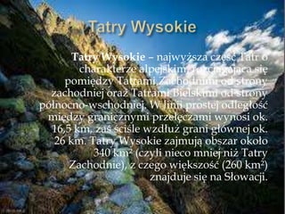 Tatry Wysokie – najwyższa część Tatr o
charakterze alpejskim, rozciągająca się
pomiędzy Tatrami Zachodnimi od strony
zachodniej oraz Tatrami Bielskimi od strony
północno-wschodniej. W linii prostej odległość
między granicznymi przełęczami wynosi ok.
16,5 km, zaś ściśle wzdłuż grani głównej ok.
26 km. Tatry Wysokie zajmują obszar około
340 km² (czyli nieco mniej niż Tatry
Zachodnie), z czego większość (260 km²)
znajduje się na Słowacji.
 