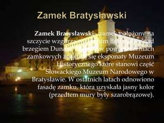 Zamek Bratysławski– zamek położony na
szczycie wzgórza w centrum Bratysławy nad
brzegiem Dunaju. Obecnie w pomieszczeniach
zamkowych znajdują się eksponaty Muzeum
Historycznego które stanowi część
Słowackiego Muzeum Narodowego w
Bratysławie. W ostatnich latach odnowiono
fasadę zamku, która uzyskała jasny kolor
(przedtem mury były szarobrązowe).
 