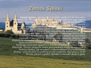 Zamek Spiski– zabytkowy kompleks zamkowy na Słowacji z
przełomu XI i XII wieku jest zaliczany do największych tego typu w
środkowej Europie, cały kompleks zamkowy zajmuje powierzchnię
ok. 4 ha. Obecnie większość zamku jest zrujnowana, część murów
obronnych została odbudowana współcześnie. Zamek położony jest
na na terenie Żehry, która należy do najstarszych miejscowości na
Spiszu. W 1993 roku w uznaniu jego znaczenia dla kultury tych ziem,
został on wpisany wraz z okolicą na listę światowego dziedzictwa
UNESCO. W odbudowanej części zamku mieści się niewielkie
muzeum. W kompleksie zamkowym są aktualnie umieszczone
ekspozycje muzealne Muzeum Spiskiego poświęcone historii zamku,
broni średniowiecznej i prawu feudalnemu. Po okolicy Zamku
Spiskiego prowadzi spacerowa ścieżka dydaktyczna Sivá Brada –
Dreveník. Turyści mogą na ośmiu przystankach mogą się zapoznać z
historią okolicy, jak również z ciekawostkami przyrodniczymi.
Dostęp: samochodem na parking przed zamkiem, stąd pieszo około
10 min, pieszo z gminy Spińské Podhradie około 1 godz.
 