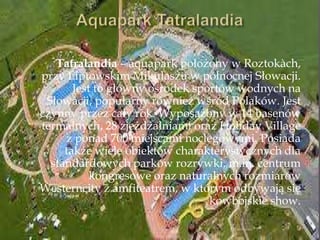 Tatralandia – aquapark położony w Roztokàch,
przy Liptowskim Mikulaszu w północnej Słowacji.
Jest to główny ośrodek sportów wodnych na
Słowacji, popularny również wśród Polaków. Jest
czynny przez cały rok. Wyposażony w 14 basenów
termalnych, 28 zjeżdżalniami oraz Holiday Village
z ponad 700 miejscami noclegowymi. Posiada
także wiele obiektów charakterystycznych dla
standardowych parków rozrywki, m.in. centrum
kongresowe oraz naturalnych rozmiarów
Westerncity z amfiteatrem, w którym odbywają się
kowbojskie show.
 