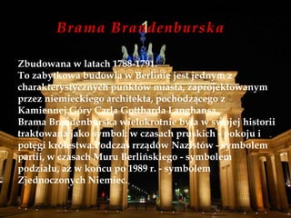Brama Brandenburska
Zbudowana w latach 1788-1791.
To zabytkowa budowla w Berlinie jest jednym z
charakterystycznych punktów miasta, zaprojektowanym
przez niemieckiego architekta, pochodzącego z
Kamiennej Góry Carla Gottharda Langhansa.
Brama Brandenburska wielokrotnie była w swojej historii
traktowana jako symbol: w czasach pruskich - pokoju i
potęgi królestwa.Podczas rrządów Nazistów - symbolem
partii, w czasach Muru Berlińskiego - symbolem
podziału, aż w końcu po 1989 r. - symbolem
Zjednoczonych Niemiec.
 