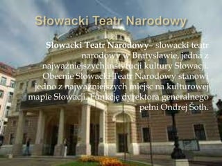 Słowacki Teatr Narodowy– słowacki teatr
narodowy w Bratysławie, jedna z
najważniejszych instytucji kultury Słowacji.
Obecnie Słowacki Teatr Narodowy stanowi
jedno z najważniejszych miejsc na kulturowej
mapie Słowacji. Funkcję dyrektora generalnego
pełni Ondrej Ńoth.
 