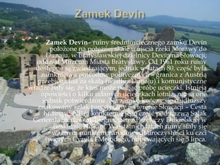 Zamek Devín– ruiny średniowiecznego zamku Devín
położone na potężnej skale u ujścia rzeki Morawy do
Dunaju, w bratysławskiej dzielnicy Devín na Słowacji;
oddział Muzeum Miasta Bratysławy. Od 1961 roku ruiny
dostępne są zwiedzającym, jednak w latach 80. część była
zamknięta z powodów politycznych – granica z Austrią
przebiega tuż za skałą (wzdłuż Dunaju) i komunistyczne
władze bały się, że ktoś może podjąć próbę ucieczki. Istnieją
opowieści o kilku udanych ucieczkach lotnią, nie są one
jednak potwierdzone. Na zamku kończy się najdłuższy
znakowany szlak turystyczny na terenie Słowacji – Cesta
hrdinov SNP (a konkretnie jego część pod nazwą Szlak
Generała Ńtefánika), biegnący tu z Przełęczy Dukielskiej w
Beskidzie Niskim. W ostatnich latach ruiny stały się
ważnym punktem narodowych uroczystości ku czci
świętych Cyryla i Metodego, odbywających się 5 lipca.
 