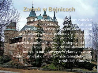 Zamek w Bojnicach– romantyczny zamek z
częściowo zachowanymi oryginalnymi
gotyckimi i renesansowymi elementami
architektonicznymi, położony w słowackiej
miejscowości Bojnice. Jeden z najbardziej
znanych zamków Słowacji. Dostępny jest dziś
zwiedzającym jako oddział słowackiego
muzeum narodowego. Wykorzystywany
wielokrotnie jako miejsce - naturalna dekoracja
produkcji filmowej.
 