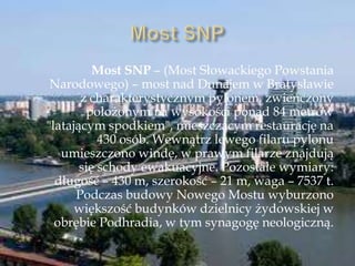 Most SNP – (Most Słowackiego Powstania
Narodowego) – most nad Dunajem w Bratysławie
z charakterystycznym pylonem, zwieńczony
położonym na wysokości ponad 84 metrów
"latającym spodkiem", mieszczącym restaurację na
430 osób. Wewnątrz lewego filaru pylonu
umieszczono windę, w prawym filarze znajdują
się schody ewakuacyjne. Pozostałe wymiary:
długość – 430 m, szerokość – 21 m, waga – 7537 t.
Podczas budowy Nowego Mostu wyburzono
większość budynków dzielnicy żydowskiej w
obrębie Podhradia, w tym synagogę neologiczną.
 